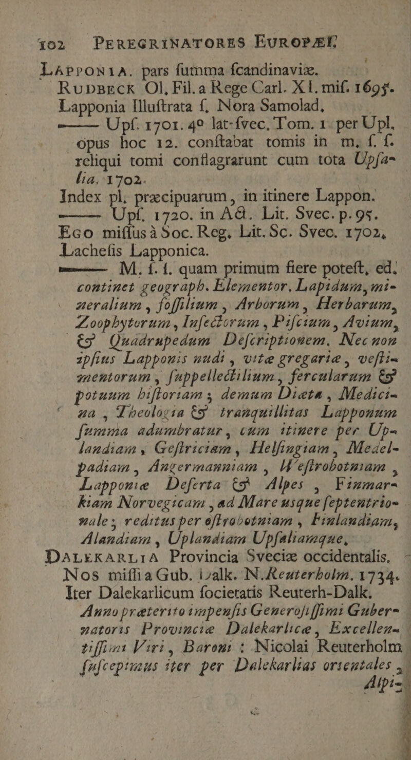 402 PEREGRINATORES EUROPELR LAPPON1A. pars fumma fcandinaviz. Rupnazck Ol, Fil.a Rege Carl. XI. mif. 1695. Lapponia Illuftrata f, INora Samolad, Upf. 1701. 49 lat-fvec, Tom. 1. per Upl. opus hoc 12. conítabat tomis in m, f. f. reliqui tomi conílagrarunt cum tota Üpía* lia. 1702. Index pl. przcipuarum, in itinere Lappon. Upf. 1720. in Ad. Lit. Svec. p. gs. Eco miffusà Soc. Reg. Lit. Sc. Svec. 1702, Lachefis Lapponica. — M. 1. í. quam primum fiere poteft, ed. continet geograph. Elezsentor. Lapidumyini- zeralium , foffilium , Arborum, Herbarum, Zoophytorum , Infectorum , Pifeium , Avium, .€9 Qnadrupedum | Defcriptionem, Nec uon zpfius Lappouis uudi , vite gregarie , ve[fli- zaentorum , fuppellectilium , fercularam &g potuum bifloriams demum Dieta , Medici- ^ 4a, 4 beologia C9. tranquillitas Lappouum fumma adumbratur, cuin. 1tiuere per. Up- landiam , Geflriciem , Helfiagiam , Medel- padiam , Angermanuiam ,/ M'efirobotmam , Lappome Deferta. ($9 Alpes ,— Fimmar- kiam Norvegicam , ad Mare usque fepteutrios sale; reditus per oflrrabotutam , Fiulandiam, Alandiam , Uplandiam Upfaliamque, DarLrEkARL:A Provincia Sveciz occidentalis, Nos milia Gub. i»alk. N.Aezrzerbolm. 1734. Iter Dalekarlicum focieratis Reuterh-Dalk. Anno preterito apeufis Generofiffim: Guber- zatoris Prowvimcie Dalekarlice , Excelleu- | Lf: Viri, Barem: : Nicolai Reuterholm | fufcepiiaus iter. per. Dalekarlias orteutales 4. Alpiz