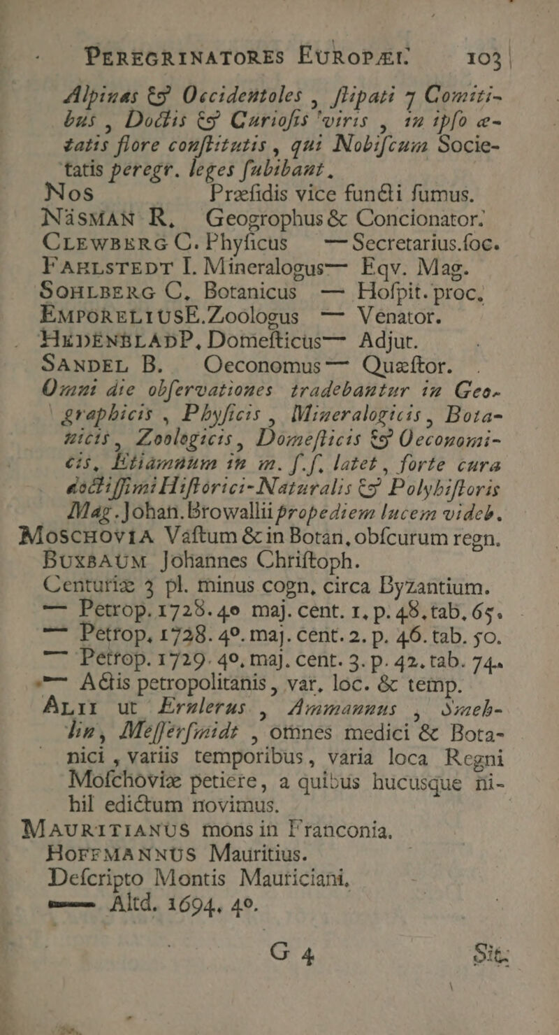 Alpiuas &amp;9 Occidestoles , [Hipati 7 Comiti- bus , Dodlis &amp;g Curiofis viris , 12 ipfo e- zatis flore couftutis , qui Nobifcusa Socie- tatis peregr. leges fubibaut, oS Praefidis vice functi fumus. NasMAN R,. Geogrophus &amp; Concionator: CrLEwBERG C.Phyficus — —Secretarius.foc. FAnRrLsTEDT L. Mineralogus— Eqv. Mag. SonuLBERG C, Botanicus — Hofpit. proc, EMPOoRELIUSE.Zoologus — Venator. HxDENBLADP, Domefticus— Adjur. SANDEL B. |Oeconomus — Quzítor. Ümu: die obfervationes tradebantur im Geo- |&amp;raphicis , Pbyficis , Migeralogicis , Bota- Ais, Zoolegicis, Domeflicis &amp;9 ÜOeconomi- cs, Etamnum it im. f.f. latet , forte cura eoctiffimi Hiftorici- Naturalis Gy Polybifloris Mag .Johan.Browallii $ropeZiem luces videb. MoscHov14A Váftum &amp; in Botan, obfcurum regn. BUXBAUM Johannes Chriftoph. Centuriz 3 pl. minus cogn, circa Dyzantium. — Petrop.1728.4e maj. cent. r, p. 48. tab. 65. — Petrop, 1728. 49. ma]. cent. 2. p. 46. tab. 5o. —— Pettop. 1729. 49, maj. cent. 3. p. 42. tab. 74. —— Adis petropolitanis , var, loc. &amp; temp. ALrir ut £Erzlerus , Zmmamuus , weh- die, Mefferfmidt , otnnes medici &amp; Bota- nici, variis temporibus, varia loca Regni Molchoviz petiere, a quibus hucusque mi- hil edictum novimus. MauniriANUS mons in l'ranconia, HoFFMANNUS Mauritius. Deícripto Montis Mauriciani, m-— Altd. 1694. 49. G 4 Sit