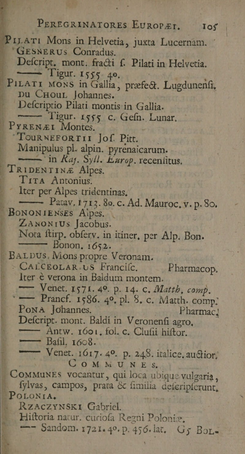 1LATI Mons in Helvetia, juxta Lucernam. GESNERUs Conradus. | Deícript, mont. fracti f. Pilati in Helvetia. D —— Tigur. 1555. 4o. | | : .PirAr: Moss in Gallia, prfe&amp;. Lugdunenfi, i pu Cnour Johannes. - Defcriptio Pilati montis in Gallia. t ligur. 15$5 c. Gefn. Lunar. . PxaEN 1 Montes. , TounwEFoRrI: Jof Pit. — Mianipulus pl. alpin. pyrenaicarum. ——— in Kaj. Syll. Ezrop. xeceníitus, TRipENTINA Alpes. TirA Antonius. ' lter per Alpes tridentinas, Patav, 1713. 8o. c. Ad. Mauroc, v. p. 8o. BoNoNiENsES. Aipes. ZANONIUSs Jacobus. Nora ftirp. obferv. in itiner, per Alp. Bon. Bonon. 1652. BArbus,. Mons propre Veronam. - CAECEOLAR.UuS Franciíc, Pharmacop. lter.&amp; verona in Baldum montem. —- Venet. 1571. 49. p. 14. c. Mattb, cosup. ' ——7 Prancf. 1586. 49, pl. 8, c. Matth. comp: - Poma Johannes. Pharmac; |. Deícripr. mont. Baldi in. Veronenfi agro, Antw. 1601, fol. c. Clufii hiftor. — — Bafil, 1668. PO oT—- Venet. 1617. 49. p. 248. italice, auctior; | | COMMUNE Ss ? CouMuNEs vocantur , qui loca ubique vulgaria , 5. fylvas, campos, prata &amp; fimilia deíeripferunt, PoroNtrA, elc ue ^4 RzaAcZzYNSKI Gabriel. — Hiftoria natur. curiofa Rezni Polonis, —- Sandom. 1721.49.p.456.lat, Gy Bor. Pr A^ « -—. ANT CLXDPLL Encre PRESENTS E z -— À i-. moe