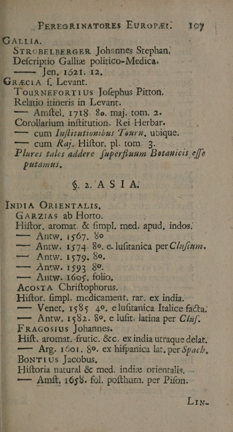 * P x ? ] .PEREGRINATOREs EuRoPEt. 107 IDALLIIA. . —. STROBELBERGER Johsnnes Stephan, Deícriptio Gallis politico- Medica. Jen. 1621. 12, 'GuzciA f, Levant. . TounwEronriUs Jofephus Pitton. Relatio itineris in Levant. —— Amítel, 1718. 8e. maj. tom. 2. Corollarium inftitution. Rei Herbar. — cum Jzflizatiogibus Tourz, ubique. —- cum Az. Hiftor. pl. tom. 3. Plures tales addere. fuperflaum Dotauicis effe putamus, : Kis! AS. 1 Aj -IuprA OniENTALIS, . —. GaARZiAs ab Horto. Hiftor, aromat. &amp; fimpl. med. apud, indos; —- Antw, i$67. 980 —- Antw. 1574. 89. e. lufitanica per C/z/;um. —— Antw. 1579. $0. —— Antw. 1593. 89. —— Antw. 1605, folio, AcosTA Chriftophorus. Hiftor. fimpl. medicament. rar. ex india. —— Venet, 1585. 49. elufitanica Italice facta; —- Antw. 1582. 89, e lufit. latina per C/zf. - FRAGOsiUs Johannes. Hift. aromat. frutic. &amp;c. ex india utraque delat. —- Arg. 1601. 89. ex hifpanica lat, per Spacb, BoN'Ti1us Jacobus, Hiftoria natural &amp; med. indix orientalis, — Amft, 1639. fol. pofthum. per Pifon. Lriw.