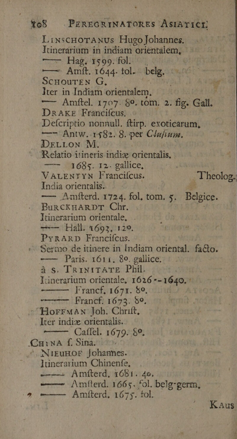 to8 — PEzREGRINATORES ASIATICI, LiNSCHOTANUS Hugo Johannes. Itinerarium in indiam orientalem, ——— Hag. 1599. fol. —— Amft. 1644. tol. belg. ScuourTEN G, Es i lter in Indiam orientalem, , — Amftel. 1707. $9. tom. 2. fig. Gall. Dnaxzr Franciícus. Defcriptio nonnull. ftirp. exoticarum, —- Antw. r$82. 8. per C/ufium. DrLLowx M. Relatio i'ineris indiz orientalis. —- 41685. 12. gallice, VALENTYN Franciícus. T'heolog. India orientalis. —— Amíterd. 1724. fol, tom. s. Belgie. BuRCKHARDT Chr. | lünerarium orientale, : vU Hallia69371129. | 8 PvnARD Francifcus. «- Sermo de itinere in [Indiam oriental. facto. -——— Paris. 1611. $0. gallice. à S. TRiNITATE Phil. Iinerarium orientale, 1626 *- 1640. : Francf, 1671. $0. Francf. 1673. $9, CHorrw«aw Joh. Chrift, Iter indix orientalis. 2aflel. 1679. $9. CmiwA f. Sina. ; .ANNIEUHOF Johannes. ltinerarium Chinenfe, —-—. Amíterd, 16851. 49. — Amfílerd. 1665. *ol. belg-germ, (^ ——— — Amíterd, 1675. tol. Kaus