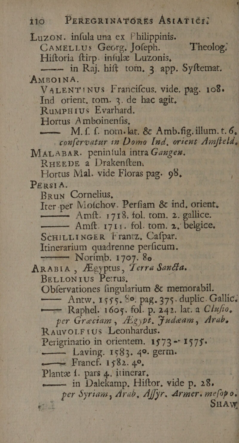iio PrREGRINATOREÉS ÁStATIÉE Luzow. infula una ex Philippinis. CAMELLUs Georg, Jofeph. 'Theolog; Hiftoria ftirp. infulae Luzonis, in Raj. hift. tom, 3. app. Syftemat. AMBOINA. .— VaLENT!NUSs Flranciícus. vide. pag. 108. Ind orient, tom. 3. de hac agit, RuMPHurius Evarhatd. | Hortus A mboinenfis, M.f. f. nom.lat. & Amb.fig. illum. t. 6, coufervatur i2 Domo [nd, orient Aufleld, MALABAR. peniníula intra Gazgez. RuEEDE a Drakeníten. Hortus Mal. vide Floras pag- 98, P£nst1A. BnauwN Cornelius, pk Iter per Mofchov. Perfiam & ind, orient, Amft. 1718. fol. tom. 2. gallice. Amft. 1711. fol. tom. 2, belgice. ScuiLLINGER f'rantz, Cafpar. Itinerarium quadrenne perficum. Norimb. 1707. 8o. ARABIA , ZEgyptus, Zerra Sandia. BELLONIUS Bein | Obfervationes fingularium & memorabil. Antw, 1555. 8o. pag. 375. duplic. Gallic; ——- Raphel. 1605. fol. p. 242. lat. a C/zfro, per Graeciam , /gypt. Judeam, Arab, Rauvorrtus Leonhardus. Perigrinatio in orientem. 1573 -* 1575. Laving. 1583. 49. germ. —— Francf. 1582. 40, Plantz f. pars 4. itinerar, | ——— in Dalekamp. Hiftor. vide p. 28, per Syriam, drab, Affyr. Armer. me[üpo.