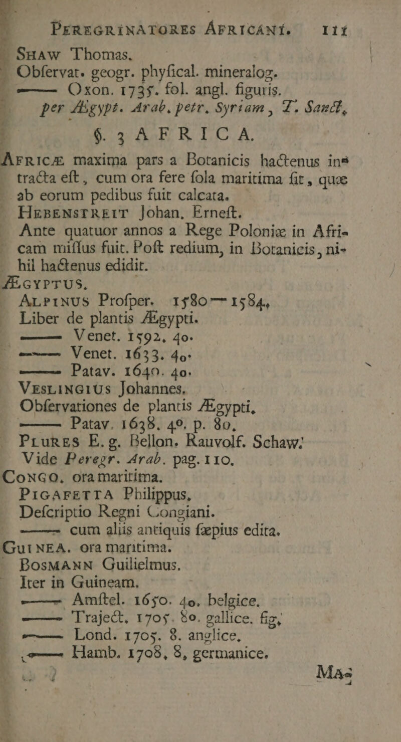 - SuAw Thomas. : - Obfervat. geogr. phyfical. mineraloz. r ——— Oxon. 1735. fol. angl. figuris. P, per A gypt. Arab, pete. Syriam , Z, Sand, 1 | $3AFRICA. ArnRicu maxima pars a Dotanicis hactenus in9 tracta eft, cum ora fere fola maritima fit, quoe -. ab eorum pedibus fuit calcata. — HgaENsTREIT j]ohan, Erneft. Ante quatuor annos a. Rege Poloni in Afri- - cam miffus fuit. Poft redium, in Doranicis, ni- .. hil ha&amp;enus edidit. JEGYPTUS. . ALPINUS Profper. 1$80— 1584, Liber de plantis ZEgypti. ——— Venet. 1592, 4o. Venet. 1633. 4o. Patav. 1640. 4o. VrsriNG1Us Johannes, Obfervationes de plantis Egypti, | Patav. 1635. 49. p. 8o, PrugES E.g. Bellon. Rauvolf. Schaw; Vide Peregr. Arab. pag. 110. CoxG0. ora maririma. PicarETTA Philippus, Deícriptio Regni Conegiani. cum aliis antiquis faepius edita. Gut NEA. ora maritima. - BosMANN Guilielmus. Iter in Guineam., -——- Amítel. 1650. 4o. belgice. —— lraje&amp;. 1705. $o. gallice. fiz, ——— Lond. 1705. 8. anglice, ,—— lamb. 1708, 8, germanice, Mas