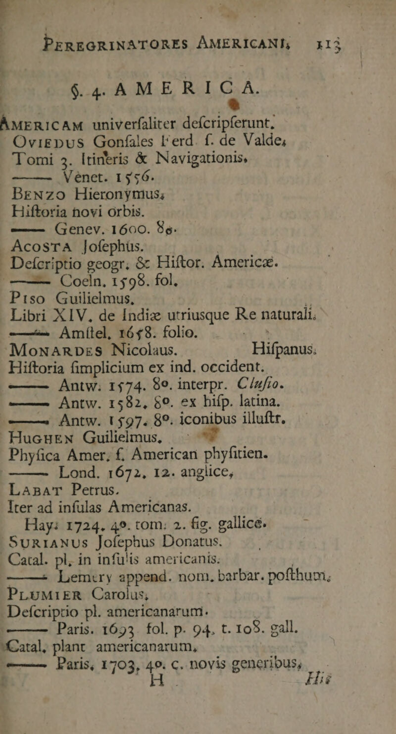 | $4 AMERICA. ÁMERICAM univerfaliter deícripferunt, OviEDus Gonfales l'erd. f. de Valde; Tomi 5. ltineris &amp; Navigationis, Meénet. 1356. BrgNzo Hieronymus; Hiftoria hovi Orbis. —— Genev. 1600. 8s. AcosTA ]ofephüs. n | . Deícriptio geogr. &amp; Hiftor. Americz. |——— QOoeln. 1598. fol, | Piso Guilielmus, i Libri XIV, de Indiz utriusque Re naturali. ——— Amílel, 1648. folio. | ^ ^ MowamRnpzs Nicolaus. Hifpanus. Hiftoria fimplicium ex ind. occident. Antw; 1574. 89. interpr. C/zfro. — Antw. 1582, 59. ex hifp. latina. ———. Antw. 1597. 89. iconibus illuftr. HucuEN Guilielmus, Phyfica Amer, f. American phyfitien. Lond. 1672. 12. anglice, LasmaT Petrus. Iter ad infulas Americanas. Hay: 1724. 49. tom: 2. fig. gallice. Sun1ANUSs Jofephus Donatus. . Catal. pl, in infü'is americanis. | —— Lem:ry append. nom, barbar. pofthum, PL5MiER Carolus; | Defcriprtio pl. americanarum. Paris. 1693. fol. p. 94. t. 105. gall. *Katal. plant. americanarum, | ——— Paris, 1703,  C. novis generibus, r1