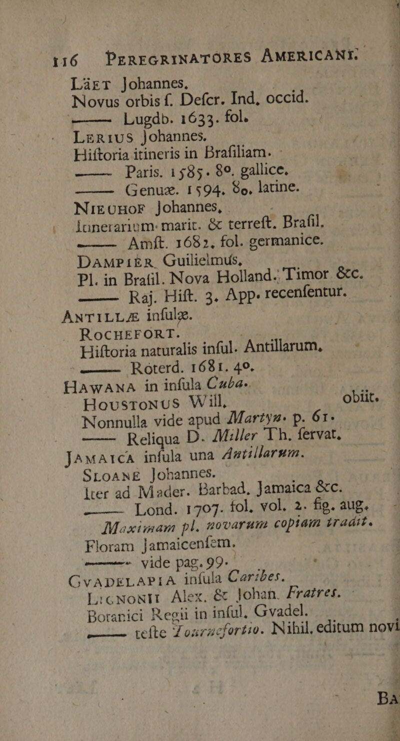 Làrr Johannes. | Novus orbis f. Defcr. Ind, occid. Lugdb. 1633. fol. LgR1vS Johannes. Hiftoria itineris in Brafiliam. : Paris. 1585. 89. gallice. Genuz. 1594, 8o, latine. NikOHoF Johannes, | j Iünerariom- marit. &amp; terreft. Brafil, Amft. 1682, fol. germanice. DAMPIER. Guilieimus, Pl. in Bratil. Nova Holland. Timor a. Raj. Hift. 3. App. recenfentur. ANTILLA infulz. RocHEFORT. Hiftoria naturalis inful. Antillarum, Roterd. 1681. 40. HAwANA in infula C£a-. HousroNuS Will, obiit. Nonnulla vide apud AMarzys- p. 61. Reliqua D. Miller Th. fervat, J^wA1:cA infula una Antillarsum. SroaANE ]ohannes. lter ad Mader. Barbad, Jamaica &amp;c. Lond. 1707. fol. vol. 2. fig. aug. Maximam pl. 20varam copiam iraáit. Floram Jamaicenfem. - vide pag. 99. GvADELAPIA infula Carzbes. L:cNoNIr Alex, &amp; Johan. Fratres. Boranici Regii in inful, Gvadel. L——— tefte Zoarzcfertio. Nihil, editum novi