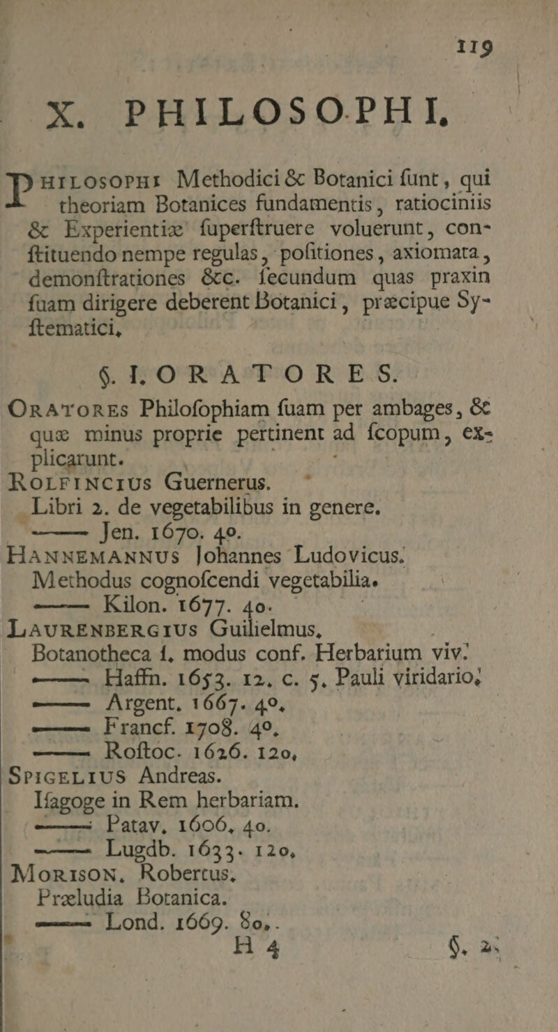 XXCODIPLI QSO.PL E Dp urrosoprur Methodici & Botanici funt , qui theoriam Botanices fundamentis, ratiociniis & Experientiz' fuperftruere voluerunt, con- ftituendo nempe regulas , pofitiones , axiomata , demonfítrationes &tc. fecundum quas praxin fuam dirigere deberent Dotanici, precipue Sy- Ítematici, | $LORATORE S. OnATronEs Philofophiam fuam per ambages, & qui minus proprie pertinent ad ícopum, ex- plicarunt. À RorrriNcrius Guernerus. Libri 2. de vegetabilibus in genere. b. Jen. 1670. 4o. HANNEMANNUs Johannes Ludovicus. Methodus cognofcendi vegetabilia. Kilon. 1677. 4o. ! LAvRENBERGIUS Guilielmus, | Botanotheca 1, modus conf. Herbarium viv. - Haffn. 1653. 12, c. 5, Pauli viridario, Argent, 1667. 49, ! ——— FVrancf. 1708. 49, Roftoc. 1626. 120, SPIGELIUS Andreas. líagoge in Rem herbariam. ——— Patav. 1606, 4o. Lugdb. 1633. 120, MonisoN, Robertus, Preludia Botanica. | - Lond. 1669. 8o, . 3 H4 $. n
