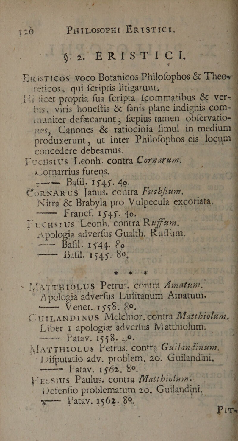 hi - ?* ys S 4 gRTSTPCL reticos, qui fcriptis litigarunt, i E : licer propria fua fcripta Ícommatibus &amp; ver- bis, viris honeftis &amp; fanis plane indignis com- - inuniter defecarunt fxpius camen. obfíervatio- ' ues, Canones &amp; ratiocinia fimul in medium . produxerunt, ut inter Philofophos eis locum | concedere debeamus. cornarrius furens. -——-— Ball. 1545. 4o. Nitra &amp; Brabyla pro Vulpecula excoríata. Francf. 1545. 4o. Apologia adverfus Gualth. Ruffum. —-— Bafil. 1444. £o -— Bafil. 1545: 80; LIE ZOLL Apologia adverfus Lufitanum Amatum. ——— Venet. 1558. $e, Liber 1 apologiz adverfus iMatthiolum. ——— Vpatav. 1559. 49. latav. 1562. 80. Defenfio problematum 2o. Guilandini, — Patav. 1562. 99. ! Pure