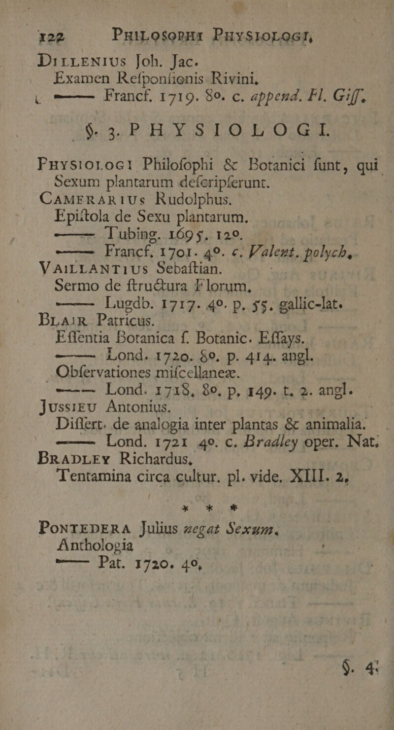 E. x22 Pubs. PuysloLoG!, DirrrNius Joh. Jac. Examen Refponíonis Rivini, L Francf. 1719. 80, c. append. Fl. G:ff. iía HYSLO E OIL Puvsioroci Philofophi &amp; Botanici funt, qui Sexum plantarum deferipferunt. CAMERARIUs Rudolphus. ps) a de Sexu plantarum. Tubing. 169 $. 129. Francf.. I70I. 49. c. Valent. polycb,. V AiLLANT1Us Sebaftian. Sermo de ftru&amp;tura I'lorum, Lugdb. 1717. 49. p. 55. gallic-lat. BLAiR. Patricus. Etfentia Botanica f. Botanic. Effays. Lond. 1720. $9. p. 414. angl. .. Obfervationes mifcellaneze. —-— Lond. 1718, 8e, p, 149. t. 2. angl. Jussigu. Antonius. Diflert. de analogia inter plantas &amp; animalia. Lond. 1721 49. c. Bradley oper. Nat. BRaAnpLEv Richardus, Tentamina circa cultur. pl. vide. XIII. 2, OX X 0* PoNTEDERA Julius zegaz Sex. Anthologia o at, UE 20. SE $. 4: