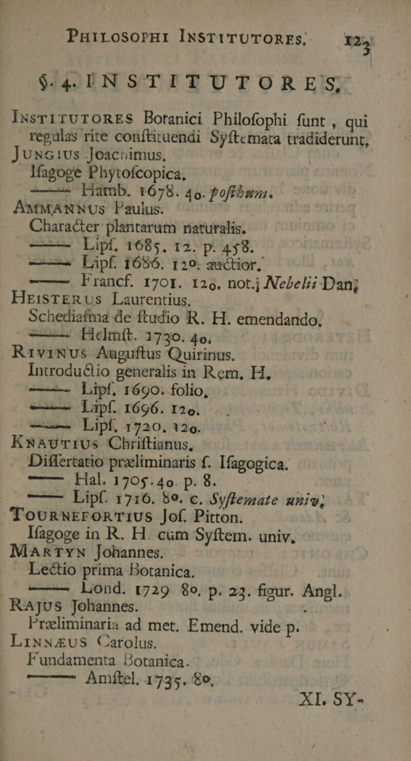 4 INSTITUTORE'S, INsrITUTORES Botanici Philofophi fünt , qui regalas rite conftituendi Syftemata tradiderunt, JUNs1vs Joaciimus, | l(agoge Phytofcopica, : ——- Hamb. 1678. 46. Pofibsg. AMMANNUs Paulus. Chara&er plantarum naturalis. ——- Lipf, 1685, 12. p. 458. — — Lipf. 1686. 120. auctior, Francf. 170r. 126, not.j NeZeli Dan; HrisTERUs Laurentius, Schediafma de ftudio R. H. emendando, Helmít. 1730. 4o, RiviNvus Auguftus Quirinus. Introdu&lio generalis in Rem, H, — Lipf, 1690. folio, —— Tapf. 1696. 126. Lipf. 1720, 126. KuAvUrIUs Chriftianus, Differtatio praliminaris f. Ifagogica. —— — Hal. 1705.4o. p. 8. (0o Lipf. 1716. 59. c. Syflemate univ, Toonnw£ronTiUS Jof. Pitton. líagoge in R. H. cum Syftem. univ, MaARTYN Johannes. Lectio prima Botanica. liond. t729 8o. p. 23. figur. Angl. RaAjus Johannes. lrzliminaria ad met, Emend. vide p. LixsuS Carolus. Fundamenta Botanica. Amftel. 1735. €o, ATI, SY-