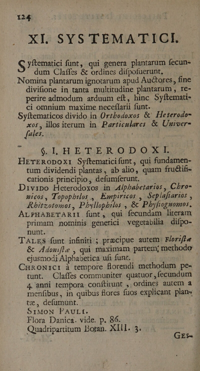 XI. SYS TEMATICI. S yítematici funt, qui genera plantarum fecun- dum Claífes & ordines difpofuerunt, (Y Nomina plantarum ignotarum apud Auctores, fine divifione in tanta multitudine plantarum , re- perire admodum arduum eft, hinc Syftemati- ci omnium maxime neceflarii funt. Syftematicos divido in Orzbodoxos & Heterodo- A05 , illos iterum in Parziculares & Uziver- [aies. | $.ILL HETERODOXI. HrTERODox:i Syftematicifunt, qui fundamen- tum dividendi plantas , ab alio, quam fructifi- cationis principio, defumferunt. : | Divipo Heterodoxos in A44/phbabetarios , Chro amicos , Topopbilos , Empiricos ,. Seplafiarios , Rhitzotomos, Pbyllopbilos , & Phyfiogmonos. ALPHARBETARII funt, qui fecundam literam primam nominis generici vegetabilia difpo- nunt. TALES funt infiniti ; precipue autem. F/orzffe & Adomifle , qui maximam partem; methodo ejusmodi Alphabetica ufi funt. f CunoNiCI à tempore florendi methodum pe- tunt. Claffes communiter quatuor , fecundum 4 anni tempora conítirunt , ordines autem a menfibus, in quibus flores fuos explicant plan- tx, defumunt. 51MoN PAULI. Flora Danica. vide. p. 86. Quadripartitum Doran. Xll. 5. 4 | GEs-