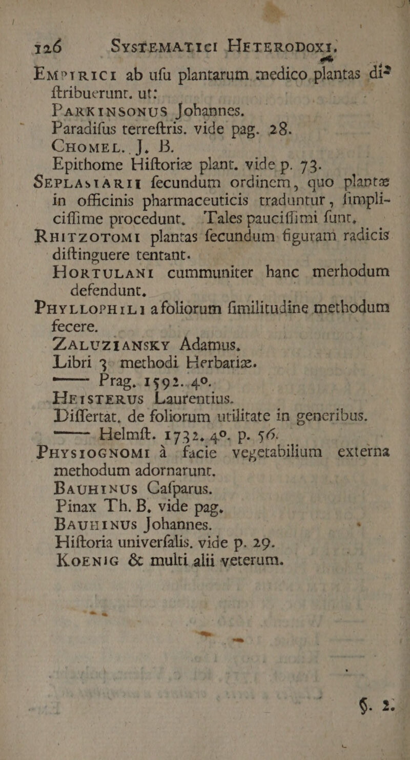Ew»rR1cr1 ab ufu plantarum. medico, plantas. di ftribuerunt. ut: ; PARKINSONUS Johannes. Paradifus terreftris. vide pag. 28. CHoMEL..J. B. Epithome Hiftorie plant. vide p. 73. SEPLastrARIIE fecundum ordinem, quo planta ciffime procedunt, ales paucitlimi fant, Rnuirzorowrt planras fecundum figuram radicis diftinguere tentant. HORTULANI cummuniter hanc merhodum defendunt, PuvrLoPuiL1 afoliorum fimilitudine methodum fecere. ZALUZIANsKY Adamus, Libri 3* methodi Lierbariz. Prag. 1592..49. HrisrERvus Laurentius. Differtat, de foliorum utilitate n b ogibuk Helmft. 1732, 49. p. 56. PnuvsroGNoMr à facie | vegctabilium externa methodum adornarunt. BauutNUs Cafparus. Pinax Th. B, vide pag. BAuurNus Johannes. . Hiftoria univerfalis. vide p. 29. KorwNic &amp; multi alii veterum.