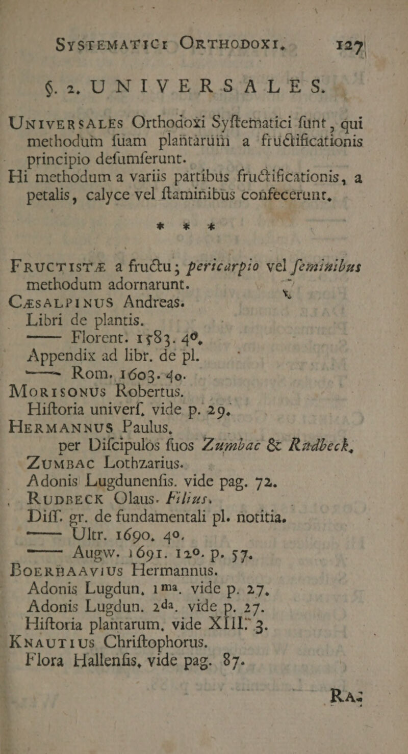 SysrEMATICI OnTHODOXI, 1272 62 UNLY.REJAR.S/A.LES. UNIvERSALEs Orthodoxi Syftematici funt , qui methoduin fuam plantàrüi a fruclificationis principio defumferunt. d Hi methodum a variis partibus fructificationis, a petalis, calyce vel ftaminibus coüfecerunt, *-—ox 0* FRucmTIsTE a fru&amp;u; pericarpio vel feminibus methodum adornarunt. T CzsALPINUS Andreas. » Libri de plantis. Florent. 1$83. 49, Appendix ad libr. de pl. |o Rom;1603.4o. MonrisoNus Robertus. Hiftoria univerf, vide p. 29. HERMANNUS Paulus, . .. per Difcipulos fuos Zazmbac &amp; Rzdbeck, ZwUMBAc Lothzarius. Adonis Lugdunenfis. vide pag. 72. RupnsECK Olaus. Fi/izs. | Diff. gr. de fundamentali pl. notitia. — salt. 1600. 49, Augw. 1691. 129. p. 57. BorgnBAAvius Hermannus. Adonis Lugdun, 1ma, vide p. 27, Adonis Lugdun. 244, vide p. 27. Hiftoria plantarum, vide XIII? 5. -KNavur1Us Chriftophorus. Flora Hallenfis, vide pag. $7. RA