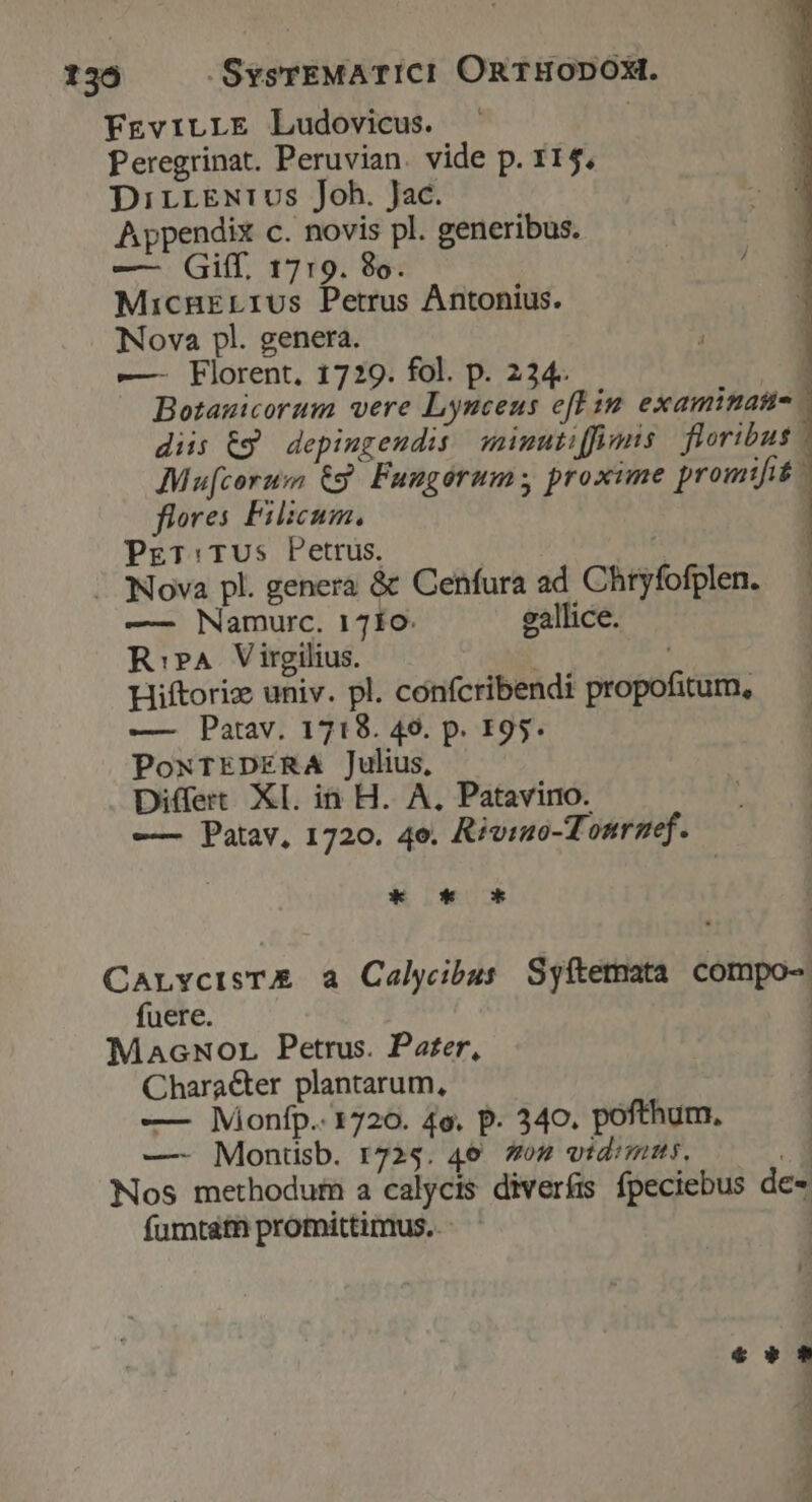 136 -SysrEMATICI ORTHODOX. FEviLLE Ludovicus. | Peregrinat. Peruvian. vide p. 115, DirrEeNrivos Joh. Jac. Appendix c. novis pl. generibus. —- Giff, 1719. 8o. | ] MicnELrus Petrus Antonius. Nova pl. genera. —- Florent. 1729. fol. p. 224. Botanicorum vere Lynceus eft in examinatus diis Eg depingeudis: minutiffimis | floribus Mu[corum €g. Fungórums proxime promifit. ftores Filicum, | PET: TUs Petrus. | 1 | Nova pl. genera &amp; Cenfura ad Chryfofplen. — | —— Namurc. 17f10. eallice. R:PA Virgilius. Hiftoric univ. pl. confcribendi propofitum, —— Patav. 1718. 49. p. 195. PoNTEDERA Julius, Differt XI. in H. A, Patavino. —— Patav, 1720. 4e. Rivino-Tonrmef. Kk * oc CarvcisTE a Calyibus Syítetata compo- fuere. | MacNor Petrus. Pater, Chara&amp;er plantarum, — Mionfp.. 1720. 4e. p. 340. pofthum, —- Montisb. r725. 46. 7os vidimus. Nos methodum a calycis diverís fpeciebus de- fumtaátn promittimus. - € » v