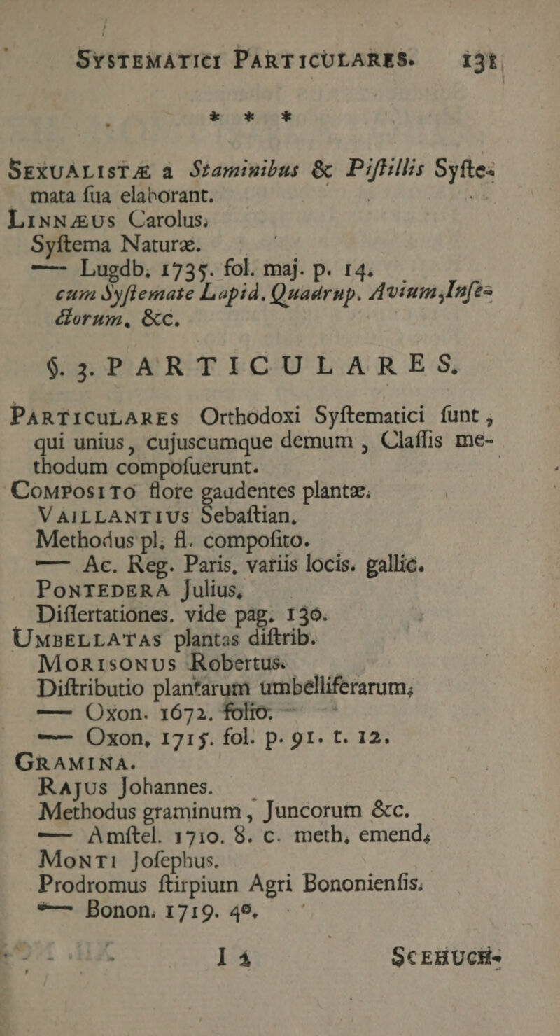 SvsrEMATICI PARTICULARES. — ijt * k G* SEXUALISTJE a Sraminibus &amp; vibes 2 . mata fua elaborant. LiNN4EUs Carolus; Syítema Naturz. —- Lugdb. 1735. fol. maj. p. eum Syftemate Lapid. Quad rs. Avium ,lsfes &amp;orum, &amp;c. $45PARTICULARE S. PARTICULARES Orthodoxi Syftematici íunt , qui unius, cujuscumque demum , Claffis me- thodum compofüerunt. CoMwrosiTOo flore gaudentes plantae. V AILLANTIUS Sebaftian, Methodus pl; 8. compofito. —- Ac. Reg. Paris, variis locis. gallic. PoNTEDERA Julius, Differtationes. vide pag. 130. UxsELLATAs plantas diftrib. Monrisowvs Robertus. Diftributio plantarum umbelliferarum; ——- Oxon. 1672. folio. — - —— Oxon, 171j. fol. p. 91. t. 12. GRAMINA. RAjus Johannes. Methodus graminuti , Juncorum &amp;c. — Amfítel. 1710. 8. c. meth, emend; Mowuri Jofephus. Prodromus ftirpium Agri Bononienfis, *— Bonon. 1719. 49.