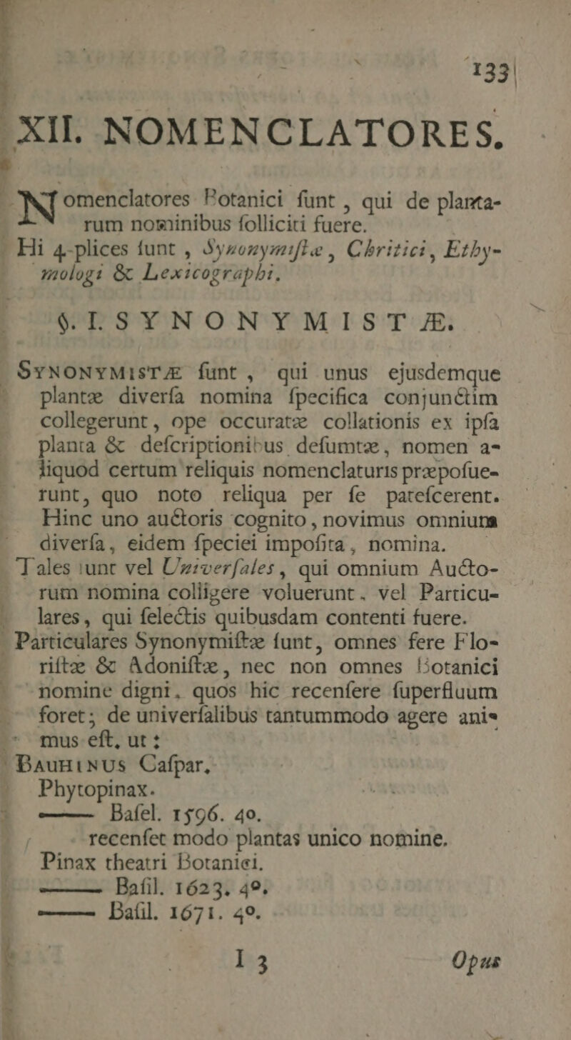  : 133| i | XII. NOMENCLATORES. 4 L omenclatores. Potanici funt , qui de planta- rum nominibus folliciti fuere. - Hi 4-plices funt , Syzezyzafle , Chritici , Etby- Juologi &amp; Lexicograpbi. $LSYNONYMIST E. SvNONYMISTJE funt, qui unus ejusdemque - plantz diverfa nomina fpecifica conjunctim collegerunt, ope occuratz collationis ex ipfa planta &amp; | defcriptionibus, defumtz, nomen a- liquod certum reliquis nomenclaturis prpofue- runt, quo noto reliqua per íe pateícerent. Hinc uno auctoris cognito , novimus omniuna divería, eidem fpeciei impofita, nomina. Tales iunt vel Uzzverfales, qui omnium Aucto- rum nomina colligere voluerunt. vel Particu- - lares, qui felectis quibusdam contenti fuere. - Particulares Synonymiítz funt, omnes fere Flo- riíftz &amp; Adoniftz, nec non omnes liotanici nomine digni. quos hic recenfere fuperfluum foret; de univerfalibus tantummodo agere anie ^ mus eft, ut: i  BauniNus Cafpar, -. Phytopinax. Bafel. 1596. 40. recenfet modo plantas unico nomine. Pinax theatri Dotaniei, ——— Bafil. 1623. 49. ——— Dal. 1671. 49. | I3 Opus