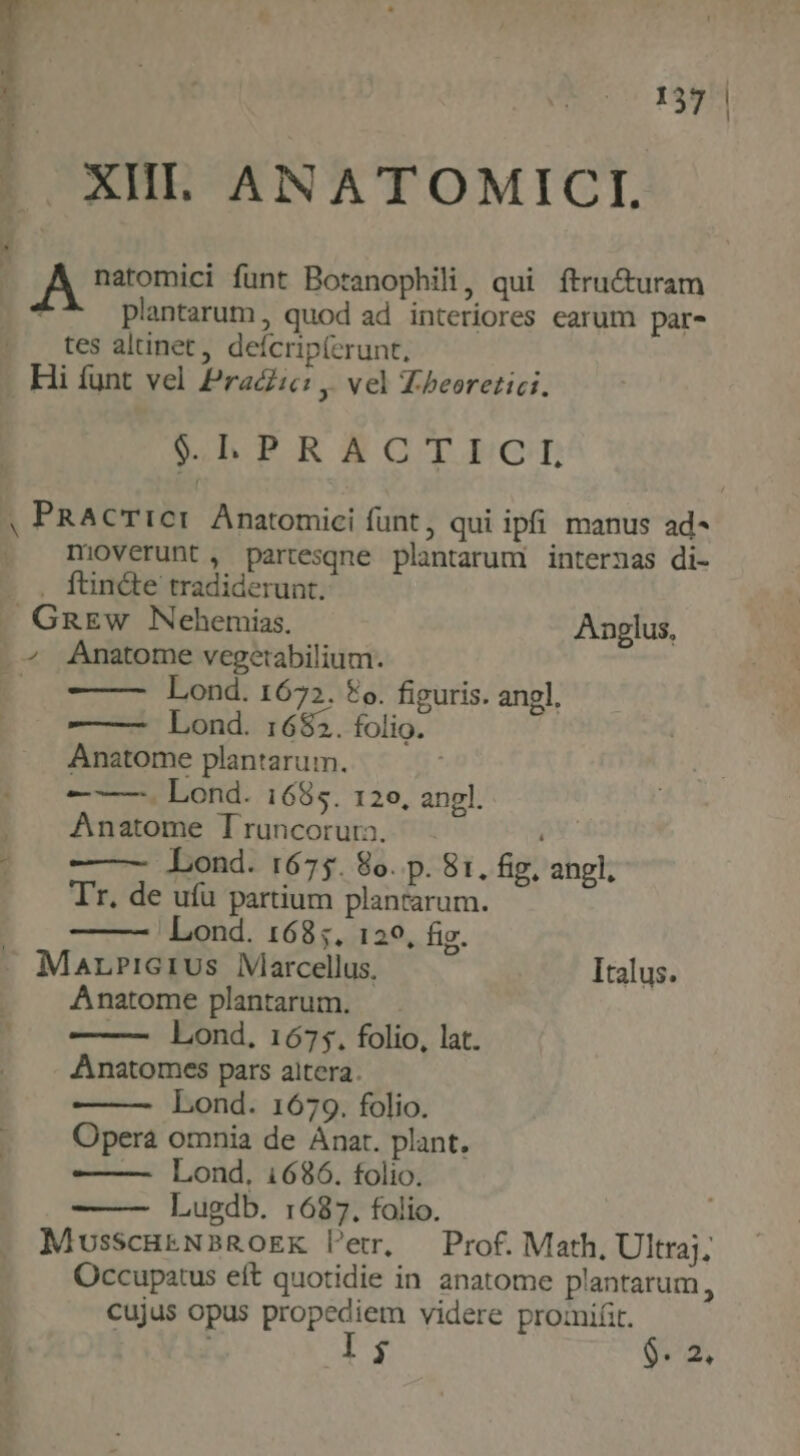 ] 3 20 . XII. ANATOMICL A natomici funt Boranophili, qui ftructuram plantarum , quod ad interiores earum par- tes altinet, deícrip(erunt, Hi funt vel Pradic: ,. vel Zbeoretici, L LAPREÉGTICL , PRACTICI Anatomici funt, qui ipfi manus ad- I1OVerunt, partesqne plantarumi internas di- . ftin&amp;e tradiderunt. GnEw Nehemias. Anglus, .« Amatome vegetabilium. E Lond. 1672. 8o. figuris. angl. Lond. 1682. folio. Anatome plantarum. ———. Lond. 1685. 126, angl. Anatome I runcoruta. Lond. r675. 8o. p. 81. fig, angl, TT. de ufu partium plantarum. Lond. 1685, 120, fig. - MarricrUs Marcellus, Italus. Anatome plantarum. — Lond. 1675, folio, lat. Anatomes pars altera. Lond. 1679. folio. Opera omnia de Anat. plant. Lond, 1686. folio. Lugdb. 1687. folio. ' Mussca&amp;NBROEK letr, — Prof. Math, Ultraj; Occupatus eft quotidie in anatome plantarum, cujus opus d Ars videre promifit. Qv,