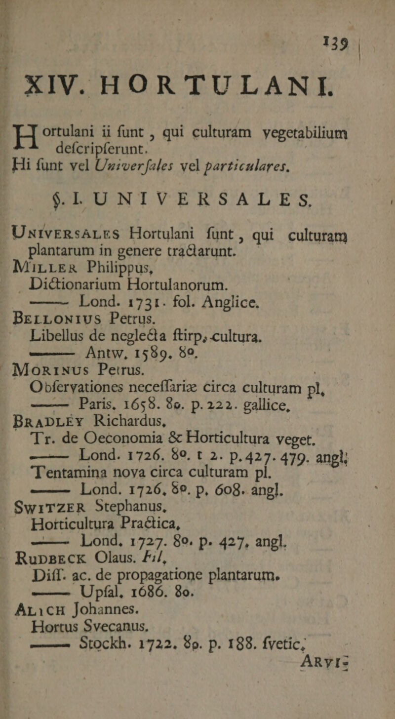 - XIV. HOR TULANL ortulani ii funt , qui culturam yegetabilium Dein | Hi funt vel Uziverfales vel particulares. $LUNIVERSALES, UNIvERsALES Hortulani funt, qui culturam plantarum in genere tra&larunt. | Mirres Philippus, . Di&ionarium Hortulanorum. Lond. 1731. fol. Anglice. BrErLowrivus Petrus. Libellus de neglecta ftirp; cultura. Antw, 1589. 80, » Mon1Nvs Petrus. Obfervationes neceffarize circa culturam pl, — Paris, 1658. 8e. p. 222.. gallice, BRADLEY Richardus, Tr. de Oeconomia & Horticultura veget. — Lond. 1726. 89. t 2. p.427. 479. angl; Tentamina nova circa culturam pl. Lond. 1726, 5e. p, 608. angl. SwiTZER Stephanus, Horticultura Practica, Lond, 1727. 8e. p. 427, angl. - Rupa2Ecx Olaus. £;/, Diff. ac. de propagatione plantarum. Upfal. 1686. 8o. Aricu Johannes. Hortus Svecanus. —— Stockh. 1722. 89. p. 188. fvetic; ARyIS