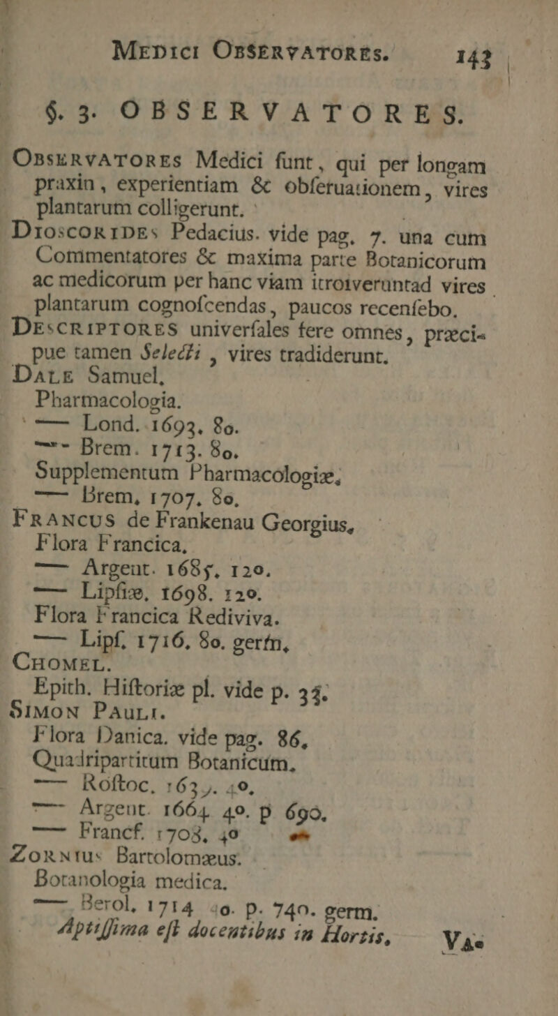 $3 OBSERVATORES. OssknvATORES Medici funt, qui per loneam praxin, experientiam &amp; obfetuationem, vires plantarum colligerunt. : DriosconRrDEs Pedacius. vide pag, 7. una cum Commentatores &amp; maxima parte Botanicorum plantarum cognofcendas , paucos recenfebo, DE:cRiPTORES univerfales fere omnes, przci« pue tamen Se/lec?; , vires tradiderunt. Darr Samuel, Pharmacologia. | —— Lond..1693. 86. HCBIENTU YS. Bo, Supplementum Pharmacologiz, | vilfetn, 1207.-86, FRANcus de Frankenau Georgius, Flora Francica, — Argeut. 1685. 120. — Lipíie, 1698. 120. Flora Francica Rediviva. — Lipf, 1716, 8o. gerfn, CHOMEL. Epith. Hiftoriz pl. vide p. 34. $1MoN Paur:. Flora Danica. vide pag. 86, Quadripartirum Botanicum, — IRoftoac: 163 J. 49, — Argeut. 1664. 4o. D. 699. —— Francf. 1708, 49 E Zonwrus Bartolomeus. - Botanologia medica. —. Berol. 1714 4o. p. 740. germ. |