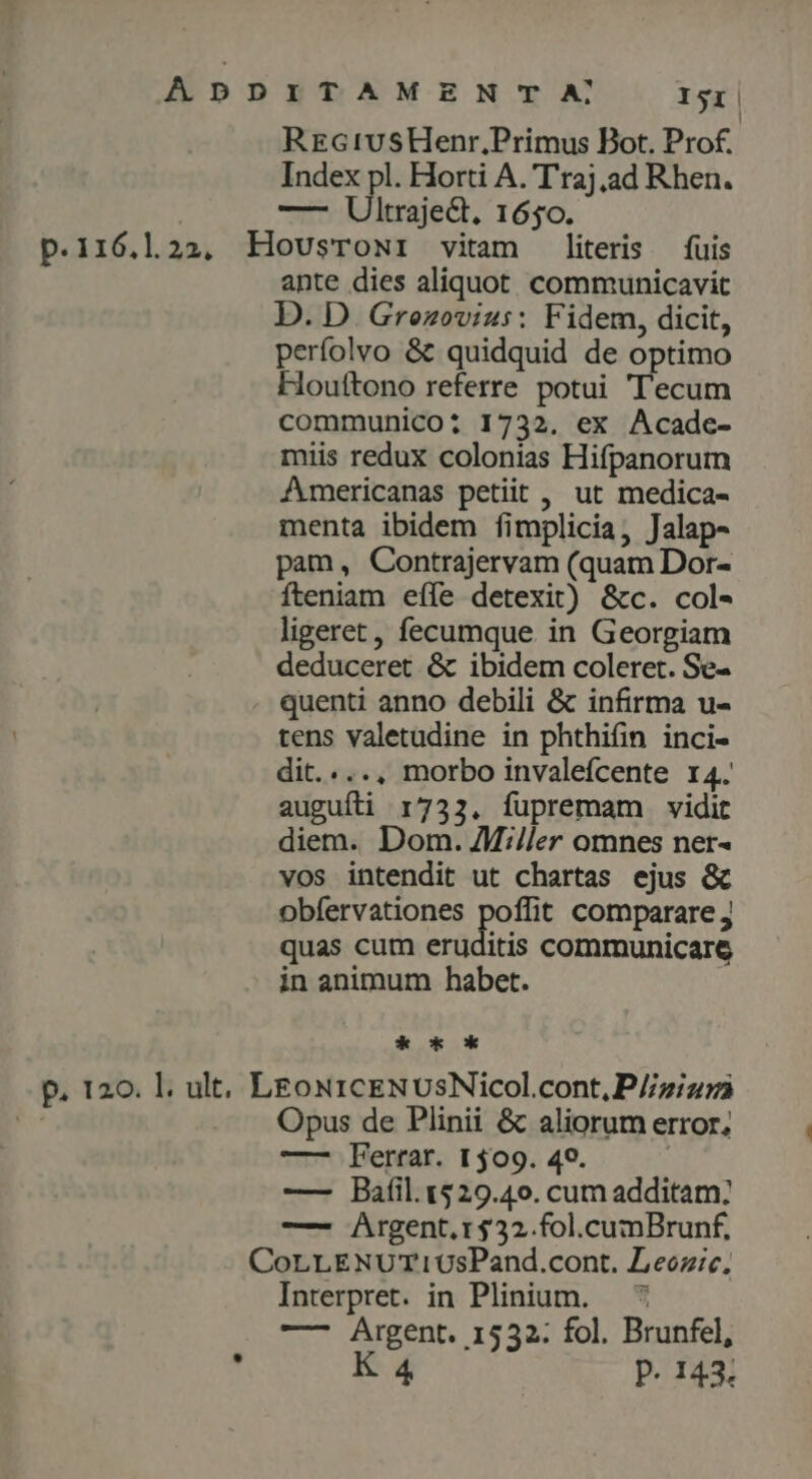 ApD p.i16,l2a, H p. 120. l. ult, L ETAMEN TA Isi RrctvusHenr,Primus Bot. Prof. Index pl. Horti A. T'raj.ad Rhen. -— Ultrajed. 1650. OUSTONI vitam literis fuis apte dies aliquot. communicavit D. D. Gronovius: Fidem, dicit, perfolvo & quidquid de optimo Houftono referre potui Tecum communico: 1732. ex Acadc- miis redux colonias Hifpanorum Americanas petiit , ut medica- menta ibidem fimplicia, Jalap- pam, Contrajervam (quam Dor- fteniam eíle detexit) &c. col- ligeret, fecumque in Georgiam deduceret & ibidem coleret. Se- quenti anno debili & infirma u- tens valetudine in phthifin inci- dit. ..., morbo invalefcente r4. auguíli 1732. fupremam vidit diem. Dom. Mi/ler omnes ner- vos intendit ut chartas ejus & obfervationes poffit comparare j quas cum eruditis communicare in animum habet. * sk EONICENUSNIcol.cont,P//z;/zrà Opus de Plinii & aliorum error, —— Ferrar. 1509. 49. | — Bafil.1529.4o. cum additam: —- Argent.r$32.fol.cumBrunf, Interpret. in Plinium. — ^ —- Argent. 1532; fol. Brunfel, K