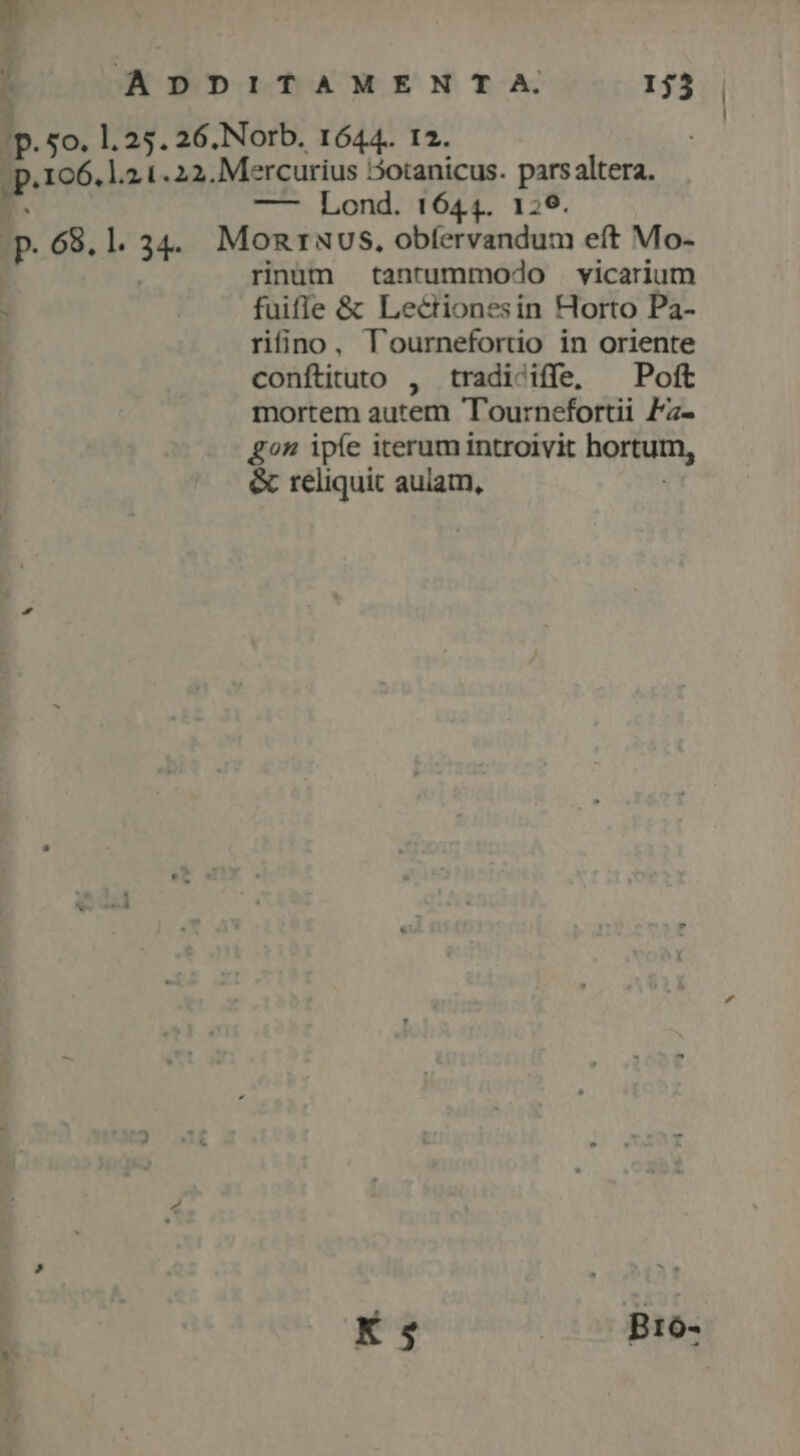 ADDITAMENTA. 13. | . | Ip. 5o. 1.25. 26.Norb. 1644. I2. |; p.106. 1.2.1. 22. Mercurius otanicus. parsaltera. E. —- Lond. 1644. 129. p.68.1. 34. Monruvs., obfervandum eft Mo- rnüm tantummodo . vicarium : fuifle &amp; Lectionesin Horto Pa- riino, lournefortio in oriente conftituto , tradiciffe, ^ Poft mortem autem Tournefortii Fz- gon ipfe iterum introivit hortum, &amp; reliquit aulam,