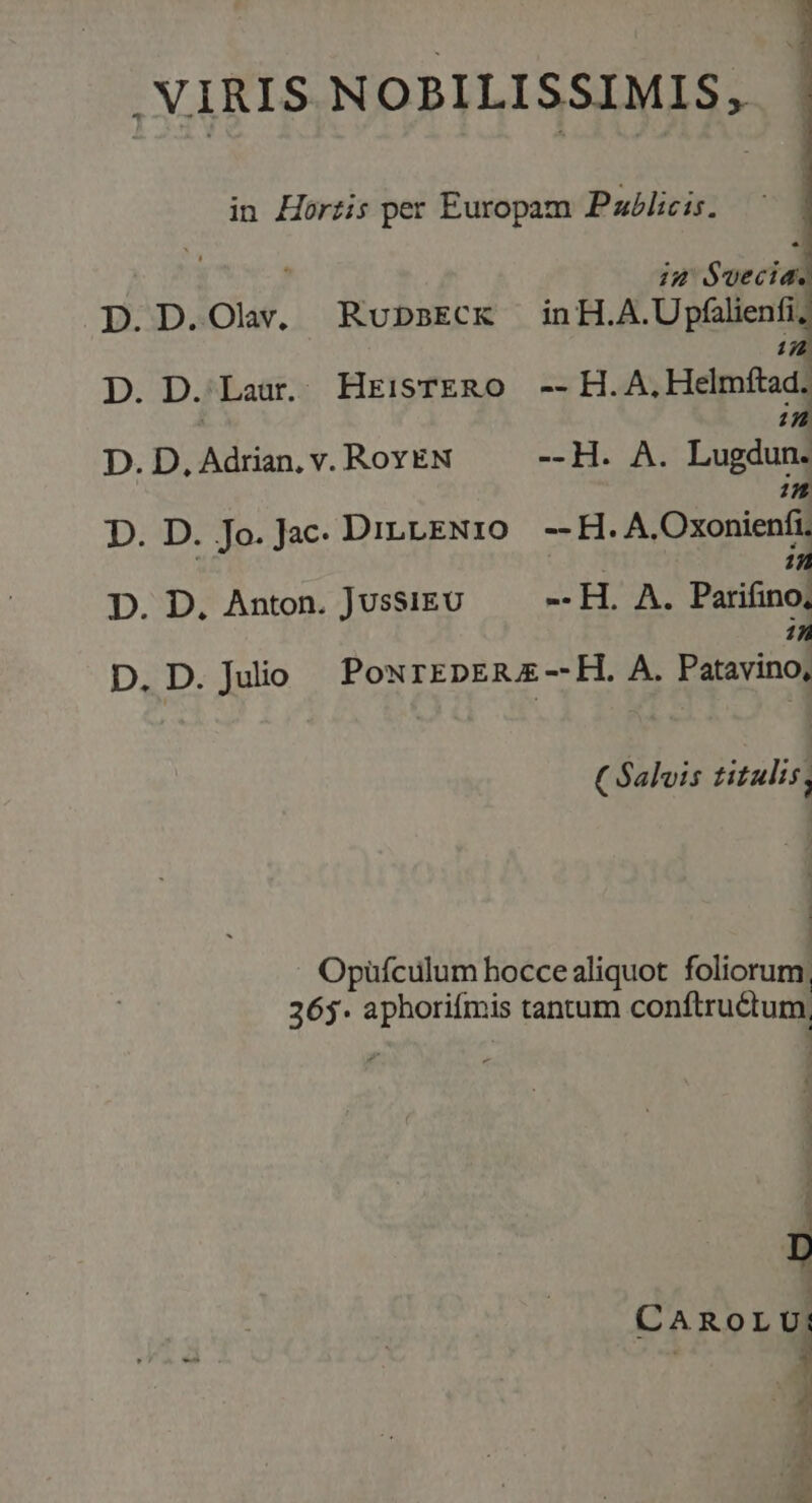 VIRIS NOBILISSIMIS, in Horzis per Europam Pxlicis. D.D.Olw, RobsECcx inH.A.Upfilienfi, D. D.'Laur. HrisTERO -- H.A. Hella, D.BOARÁL OF ROYEN C COLE D. D. Jo. Jac DILLENIO EC D. D. Anton. JussiEU --H. A. Parifino| in D. D. Juio PoxrEpER E -—- H. A. Patavino, (Salis titulis, Opüfculum hocce aliquot foliorum, 365. aphoriímis tantum conftructum, i