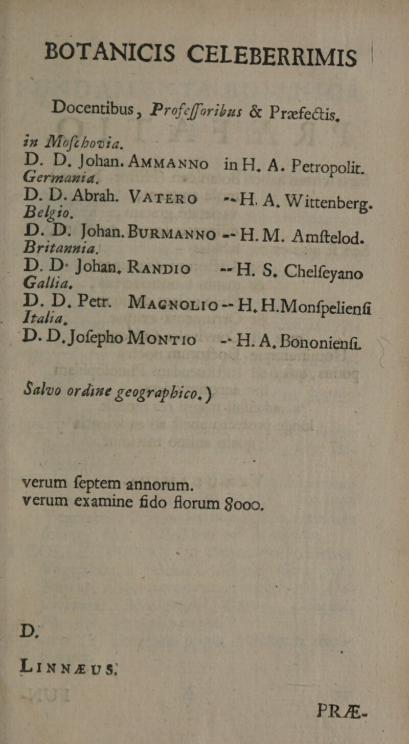 BOTANICIS CELEBERRIMIS - Docentibus, Profcfforibus &amp; Prafectis, i2 Mofc bovia. D. D. Johan. AMMAxNo inH, A. Petropolit, Germania. D. D. Abrah. VARRO *- H. A, Wittenberg. Belgio. D. D. Johan. BuRMANNO -- H. M. Amftelod. DBritazaia. . D. D: Johan, RaNpio. --H, S, Chelfeyano Gallia. D. D, Petr. Macxorro -- H, H.Monfpelienti Italia, | D.D .Jofepho Mow'T:0 — --H. A, Bónonienfi. Salvo ordine geograpbico. ) verum feptem annorum. verum examine fido florum 8ooo. D. LixNzEvS; PRAE.