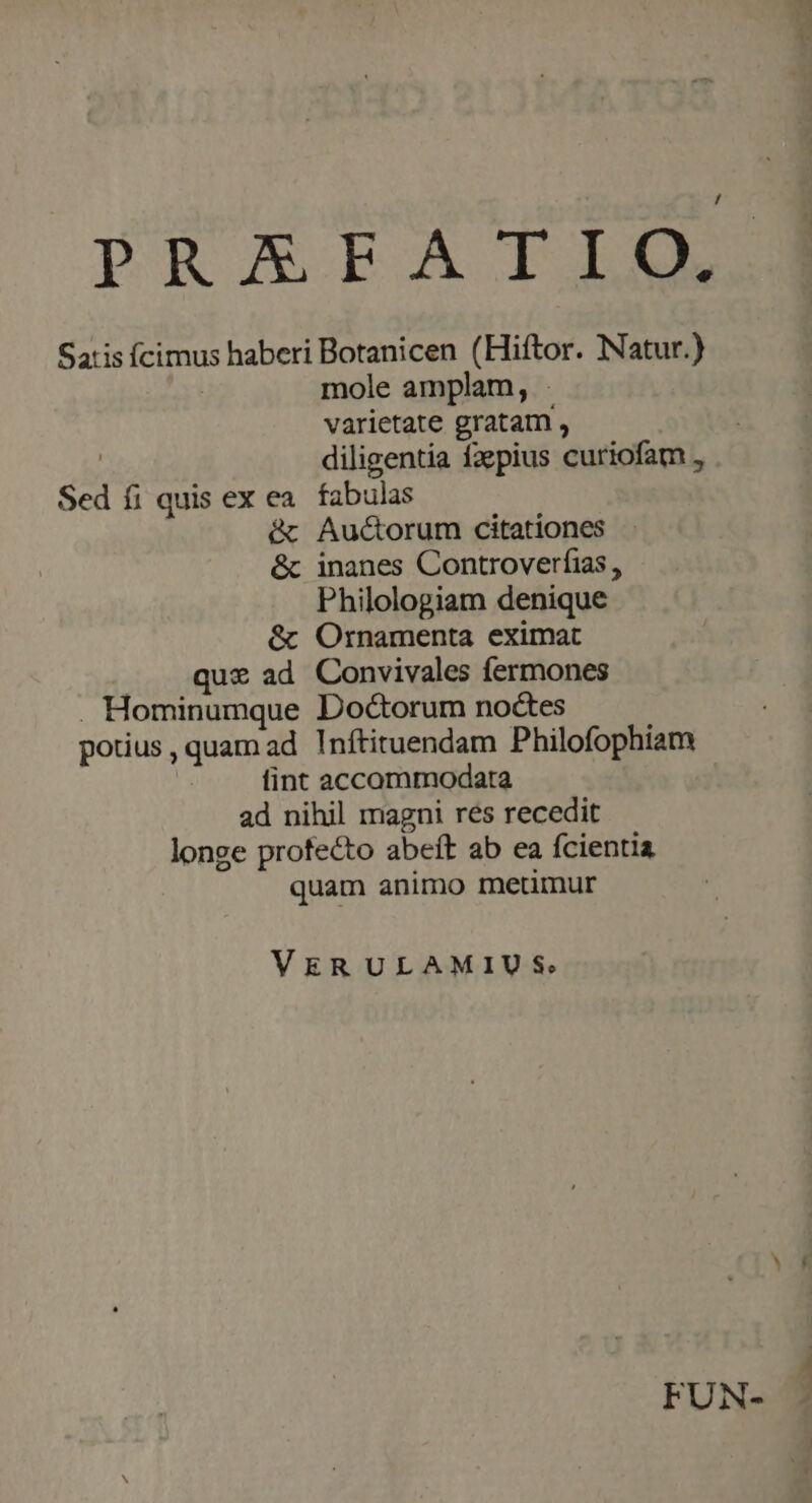 Satis Ícimus haberi Botanicen (Hiftor. Natur.) mole amplam, varietate gratam , | diligentia fzpius curiofam , Sed fi quis ex ea. fabulas &amp; Auctorum citationes &amp; inanes Controverfias Philologiam denique &amp; Ornamenta eximat .. que ad Convivales fermones . Hominumque Do&amp;orum noctes potius, quam ad. Inftituendam Philofophiam fint accommodata ad nihil magni res recedit longe profecto abeft ab ea fcientia quam animo metimur VERULAMIUS: FUN-