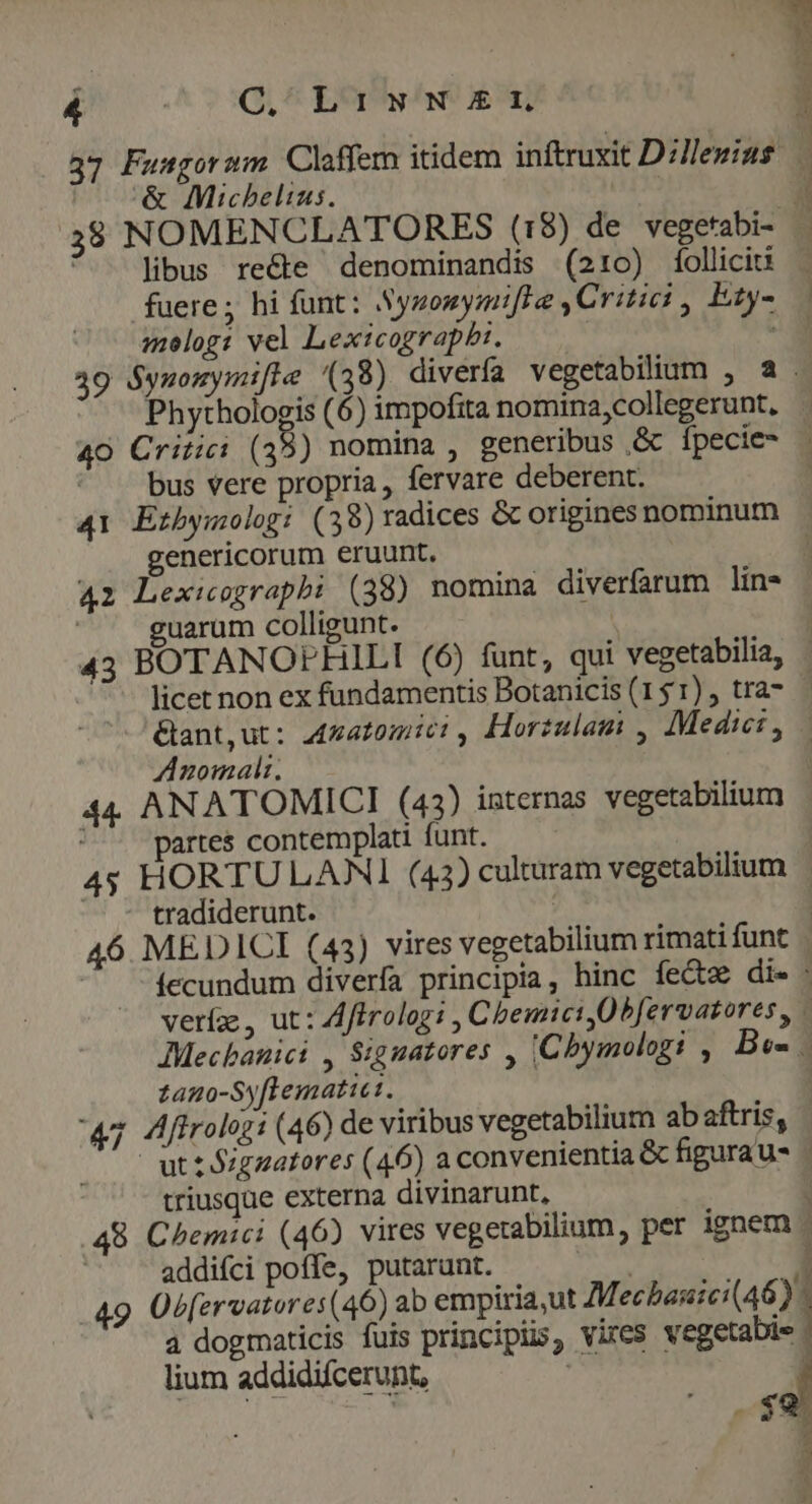 &amp; Micbelizs. libus recte denominandis (210) folliciu fuere; hi funt: Synonymifte ,Critici , Ezy- molog: vel Lexicograpbi. | Phythologis (6) impofita nomina;collegerunt. bus vere propria, fervare deberent. 41 Erbymolog: (39)radices &amp; origines nominum genericorum éruunt. uarum colligunt. licet non ex fundamentis Botanicis (151), tra- Anomalt; partes contemplati funt. - tradiderunt. zano-Syftematiet. triusque externa divinarunt, addifci poffe, putarunt. | 49 Ob[ervatores(46) ab empiria,ut Mechasici(46) 4 dogmaticis fuis principis, vites vegetabie lium addidifcerunt, | ; fr Za PW SEE