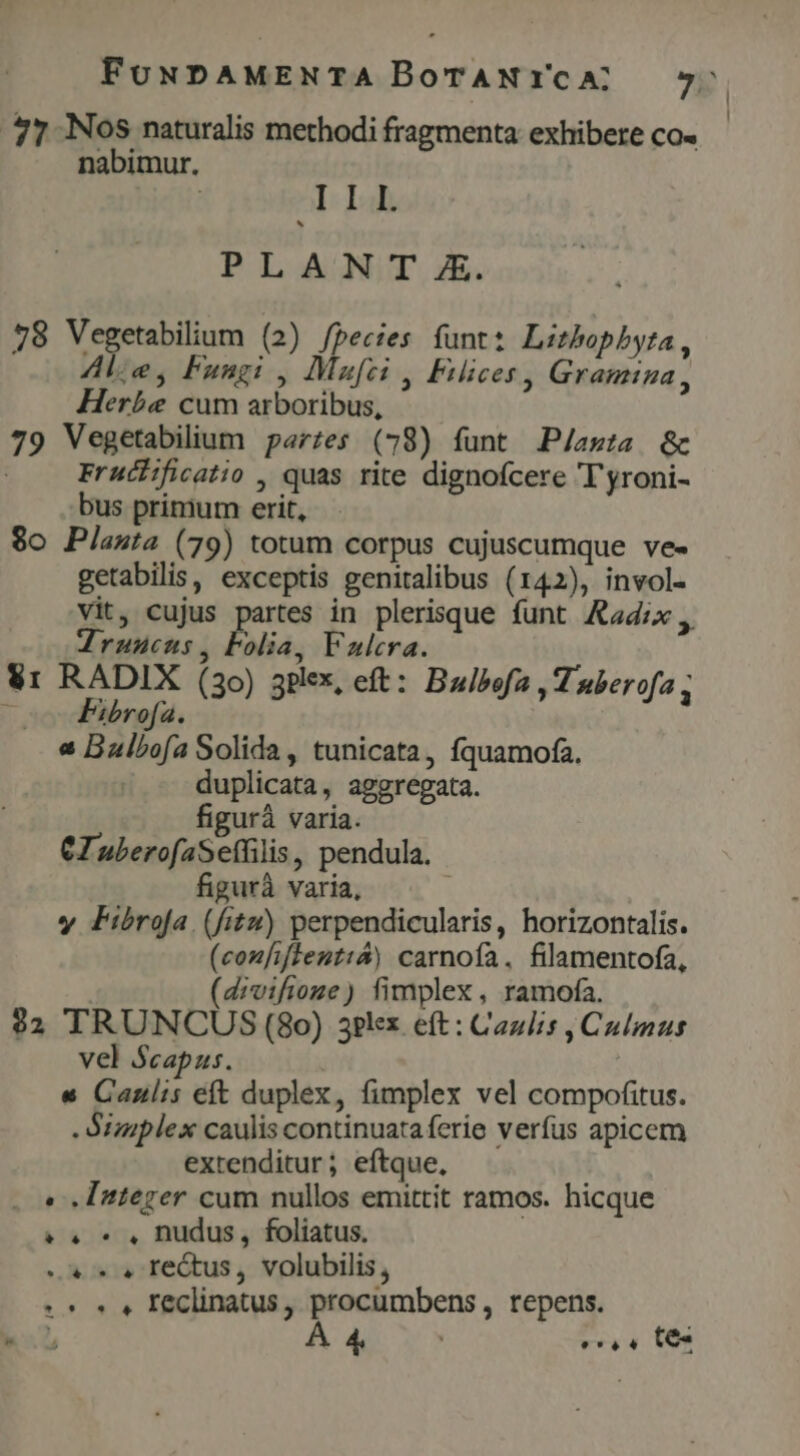 77 N6S naturalis methodi fragmenta exhibere co« nabimur. | LI PLAN T &amp;. 78 Vegetabilium (2) fpecies funt: Lithopbyta, Ale, Fungi , Mafei , Fiices, Gramina, Herbe cum arboribus, 79 Vegetabilium parzes (78) funt P/asta &amp; Frucificatio , quas rite dignofcere T yroni- bus primum erit, $o Plasta (79) totum corpus cujuscumque ve- getabilis, exceptis genitalibus (142), invol- vit, cujus partes in plerisque funt Aad:x Zruucus, Folia, Fulcra. Vr RADIX (30) aplex, eft: Bulbofa , Tuberofa ; | Fibrofa. « Balbofa Solida , tunicata, fquamofa. duplicata, aggregata. figurà varia. CZ uberofaSeffilis, pendula. figurà varia, y Fibrofa (fitu) perpendicularis, horizontalis. (coufiffeutt&amp;) carnofa. filamentofa, (divifioze) fimplex , ramofa. $2 TRUNCUS (80) 3?lex. eft : Cazlis , Culmus vel Scapus. « Canulis eft duplex, fimplex vel compofitus. - Stziplex caulis continuata ferie verfus apicem extenditur; eftque, . e. Integer cum nullos emittit ramos. hicque ? o. 5 , nudus, foliatus. «c.» » Te&amp;tus, volubilis, 5 5 , Feclinatus, procumbens, repens. DX Á 4. e, « ts | |