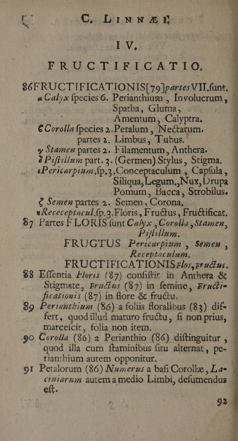 i C, LiNN Enn IV. FRUCTIFICATIO, Spatha, Gluma, . Amentum, Calyptra, € Corolla fpecies ».Petalum , Nectarum. partes 3. Limbus, Tubus. y Szamen partes 2. F'ilamentum, Anthera. 8 Pifiillum part. 3. (Germen) Stylus , Stigma, sPericarpium Íp.3.Conceptaculum , Capfula , Siliqua, Legum, Nux, Drupa s» Receceptacul.fp.a.Floris , Fru&amp;us , Fru&amp;tificat. $7 Partes FLORIS funt Ca/yx , Corolla ,Stamen | Pijlillum. P] Receptaculum. Sugmate, Frau: (87) in femine, Fraczi- ficationis (87) in ore &amp; fructu. 99 Perianthium ($6) a foliis loralibus (83) dif- marceícit, folia non item. rianthium autem opponitur. eít. 92 ON P UE M Ve mh cte. j--