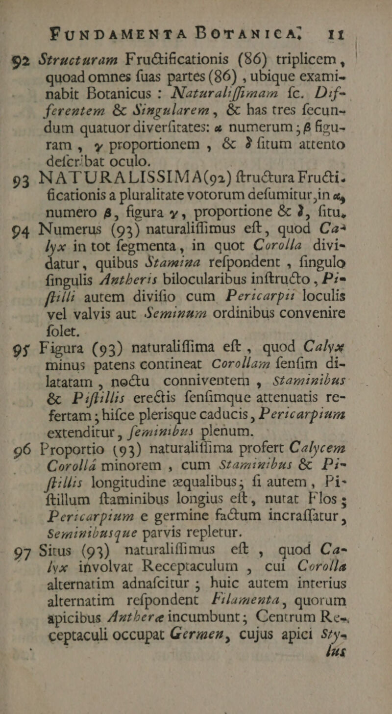 92 Structuram Fructificationis (86) triplicem , quoad omnes fuas partes (86) , ubique exami- nabit Botanicus : ANazzral:[f;am íc. Dif- ferentem & Singularem , & bas tres fecun- dum quatuor diverfirates; « numerum ; 8 figu- ram, «y proportionem , & 29 fitum attento deícribat oculo. | 93 NATURALISSIM A(92) ftru&ura Fru&i. Gicationis a pluralitate votorum defumitur in a, numero &, figura y, proportione & 3, fitu, 94 Numerus (93) naturaliffimus eft, quod Ca? lyx in tot fegmenta, in quot Cero//a divi- datur, quibus Jz47«724 reípondent , fingulo fingulis Zzzberis bilocularibus inftructo , P:- fl//li autem divifio cum Perzcarp:: loculis vel valvis aut $ez:24:2 ordinibus convenire folet. 95 Figura (93) naturaliffima eft , quod Ca/yx minus patens contineat Corol/a; fenfim di- & Pifhillis erectis fenfimque attenuatis re- fertam ; hifce plerisque caducis , Perzcarpiam extenditur , femizibzs plenum. 96 Proportio (93) naturaliflima profert Calycemz Corollá minorem , cum Szaziiibus & Pi- fEillis. longitudine zqualibus; fi autem , Pi- ftillum ftaminibus longius eft, nutat Flos; Pericarpium e germine factum incraffatur , Seminibusque parvis repletur. : 97 Situs (93) naturalifimus eft , quod Ca- - 4yx involvat Receptaculum , cui Corolla alternatim adnafícitur ; huic autem interius alternatim refpondent Zz/;ezt4, quorum apicibus ZAzzbere incumbunt ; Centrum Re«, ceptaculi occupat Gerizez, cujus apici 3h T: