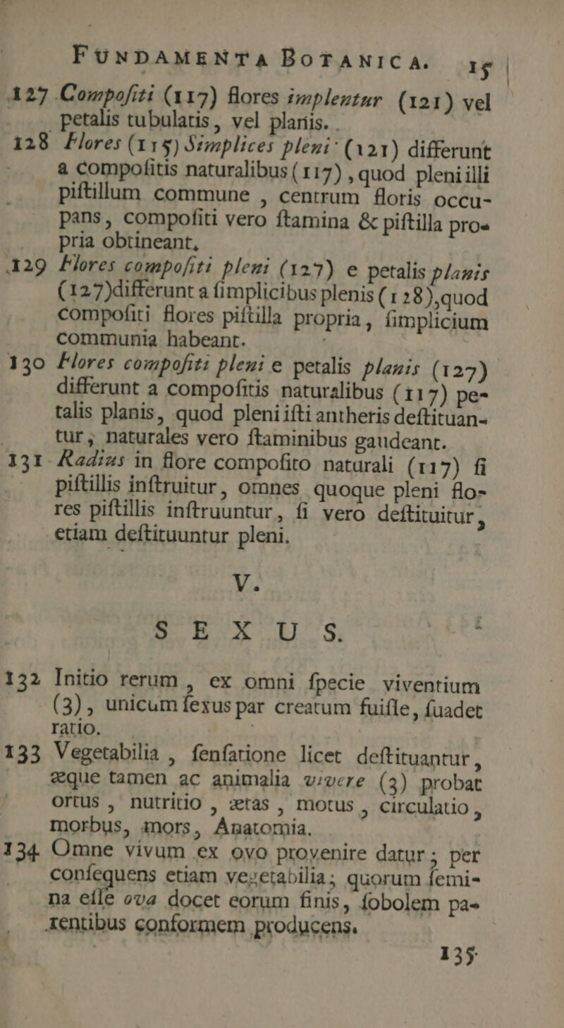 427 Compofiti (117) Bores implezzur (121) vel . ... petalis tubulatis, vel plariis. . 128 Flres (115) Simplices plezi: (a 21) differunt à compofitis naturalibus ( 117) , quod pleni illi piftilum commune , centrum foris occu- pans, compofiti vero ftamina &amp; piftilla pro« . . pria obtineant, 429 Pres compo[iti plemi ( 127) e petalis plazis (127)differunt a fimplicibus plenis ( » 8),quod compofiti flores piftilla propria , fimplicium communia habeant. 130 Flores compofiti pleni e petalis planis (127) differunt a compofitis naturalibus (11 7) pe- talis planis, quod pleniifti antheris deftituan- tur, naturales vero ftaminibus gaudeant. 131. &amp;ad:z: in flore compofito naturali (117) fi piftillis inftruitur, ornnes quoque pleni &amp;o- res piftillis inftruuntur, fi vero deftituitur , etiam deftituuntur pleni. V. EUR wg, : 132 Initio rerum , ex omni fpecie viventium (3), unicum fexus par creatum fuifle, fuadet ratio. | | 133 Vegetabilia , fenfatione licet deftituantur , eque tamen ac animalia v;vere (3) probat Ortus , nutritio , etas , motus , circulatio s morbus, inors, Anatomia. 134. Omne vivum ex ovo provenire datur; per coníequens etiam vevzetabilia; quorum femi- na eíle ova docet eorum finis, fobolem pa- Xentibus conformem producens, : 135