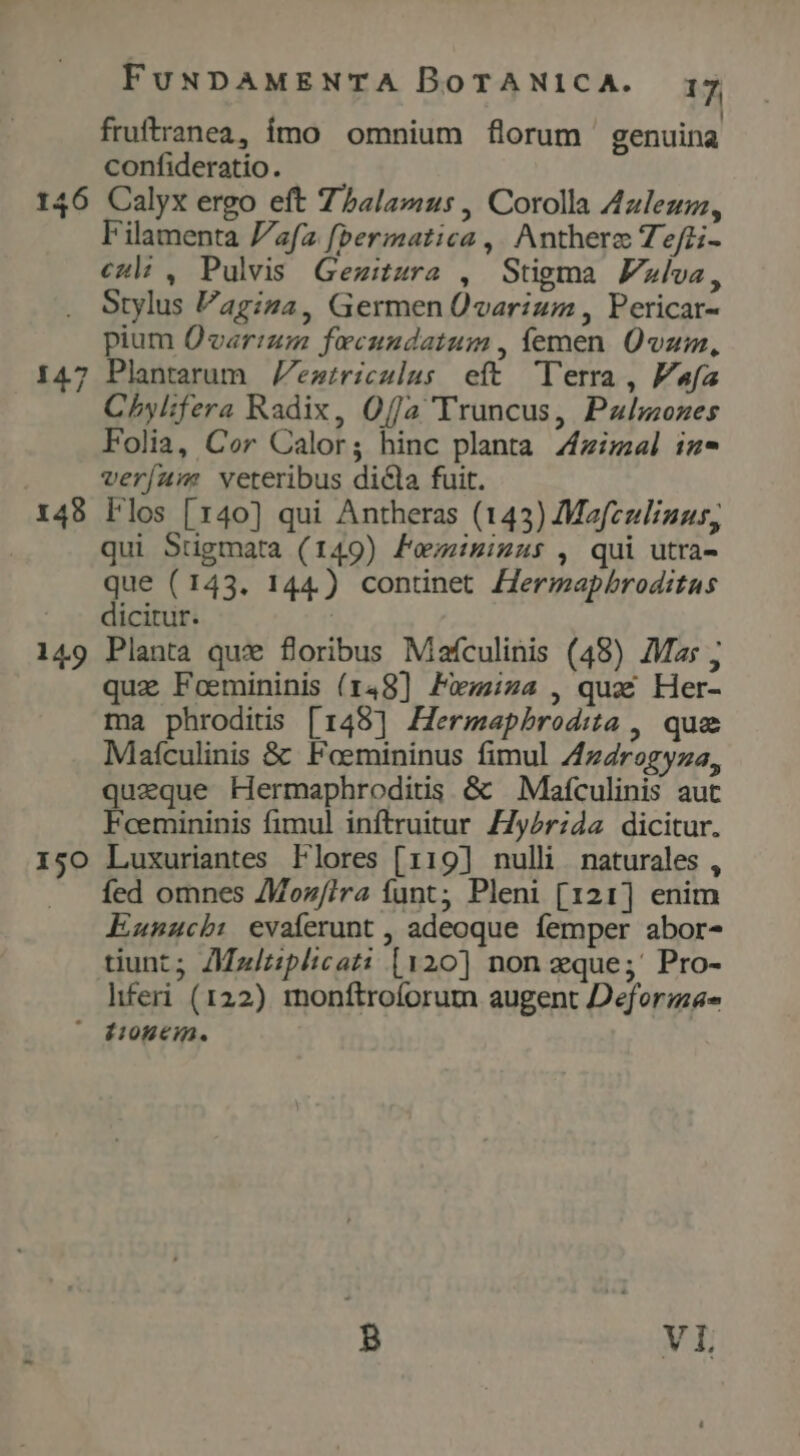 fruftranea, ímo omnium florum genuina confideratio. 146 Calyx ergo eft Zhbalamus , Corolla Azleusz, Filamenta [a fbermatica ,. Anthere Tefti- cul , Pulvis Gezitura , Stigma Fla, Stylus Vagiza, Germen Üvarium , Pericar- pium Ovarium fecundatum , femen. Üvum, 147 Plantarum eztriculus eft Terra, PFafa Chylifera Radix, Offa Truncus, Palozes Folia, Cor Calor; hinc planta Ziel iz- | veríaw: veteribus dicla fuit. 148 Flos [140] qui Antheras (143) Mafculizus, qui Stigmata (149) Femisinus , qui utra- que (143. 144.) continet Zermapbroditus dicitur. | 149 Planta que foribus Mafculinis (48) Mas ; qua Foemininis (148] Pxzza , qux Her- ma phroditis [148] Hermapbrodita , que Maículinis &amp; Foemininus fimul 4z4rogyza, quaeque Hermaphroditis &amp; Mafculinis aut Fcemininis fimul inftruitur Z7y2r;da dicitur. 150 Luxuriantes Flores [119] nulli naturales , fed omnes /Moz//ra íunt; Pleni [121] enim Eunucb: evaíerunt , adeoque femper abor- tiunt; /Mz/ziplicati [120] non zque;' Pro- hferi (122) 1mnonftroforum augent Deformas - HoBCHm.