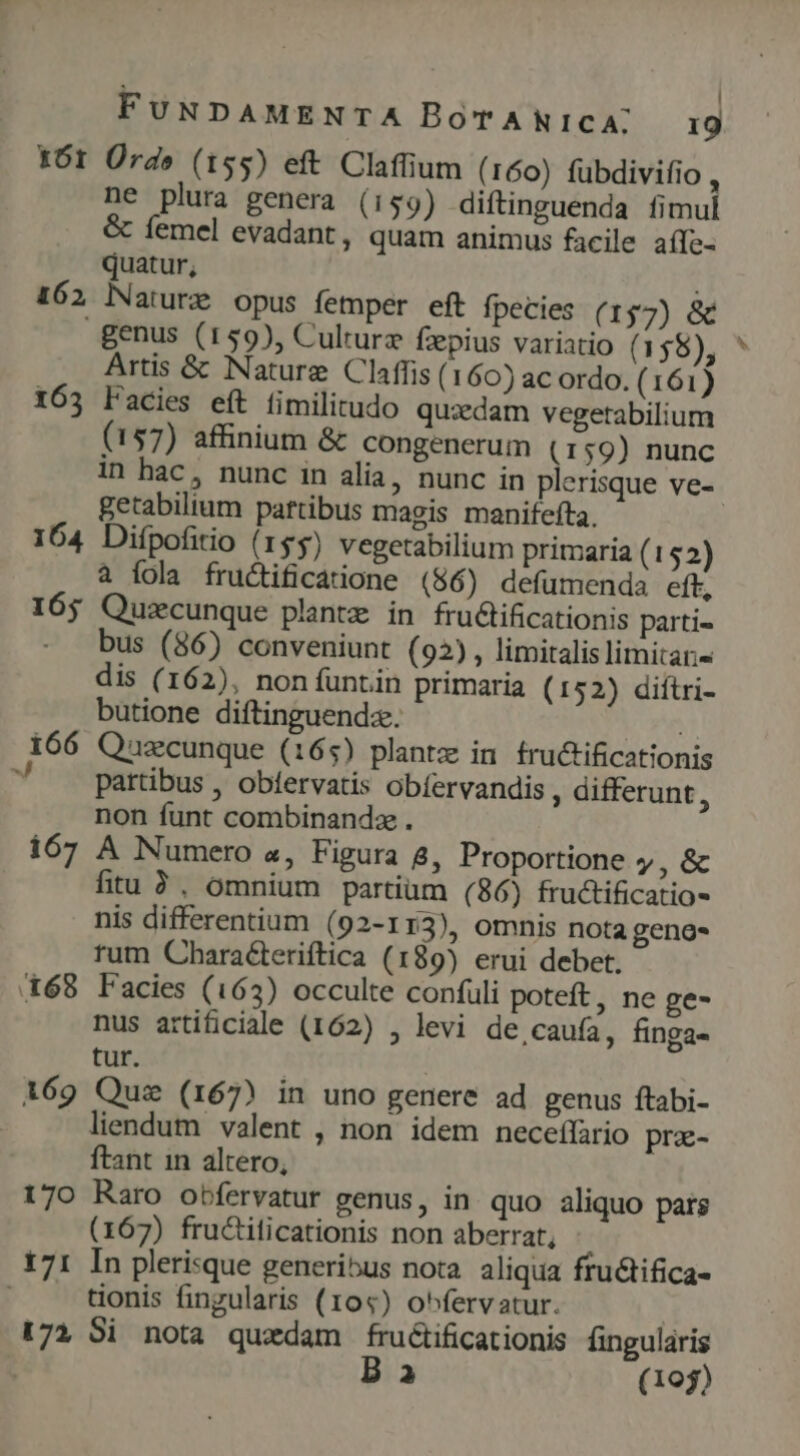  ! X6r Ürd» (155) eft Claffium (160) fuübdivifio , ne plura genera (159) diftinguenda fimul &amp; femel evadant, quam animus facile aíTe- quatur, : 162 lNaturz opus femper eft fpecies (157) &amp; genus (159), Culture fzepius variatio (158), Artis &amp; Nature Claffis( 160) ac ordo. (161) 163 Facies eít fimilitudo quzdam vegetabilium (157) affinium &amp; congenerum (159) nunc getabilium paftibus magis manifefta. 164 Difpofitio (155) vegetabilium primaria (152) à íola fructificatione (86) defumenda eft, 165 Quzcunque plantz in fructificationis parti- bus (86) conveniunt (92), limitalis limitar- dis (162), non funtin primaria (152) diftri- butione diftinguendz. | 166 Quecunque (165) plantz in fru&amp;tificationis partibus , oblervatis obíervandis, differunt, non funt combinandz . 167 A Numero «, Figura 8, Proportione y, &amp; fitu ?, omnium partium (86) fructificatio- nis differentium (92-113), omnis nota genos tum Characteriftica (189) erui debet. X68 Facies (163) occulte confuli poteft, ne ge- nus artificiale (162) , levi de,caufa, finga- tur. | 169 Quz (167) in uno genere ad genus ftabi- liendum valent , non idem necefífario pra- ftant in altero, 170 Raro obfervatur genus, in quo aliquo pars (167) fructiticationis non aberrat, 171 In plerisque generibus nota. aliqua fru&amp;tifica- tionis fingularis (104) o^fervatur. 172 Si nota quzdam fructificationis fingularis B a3 (1095) r f