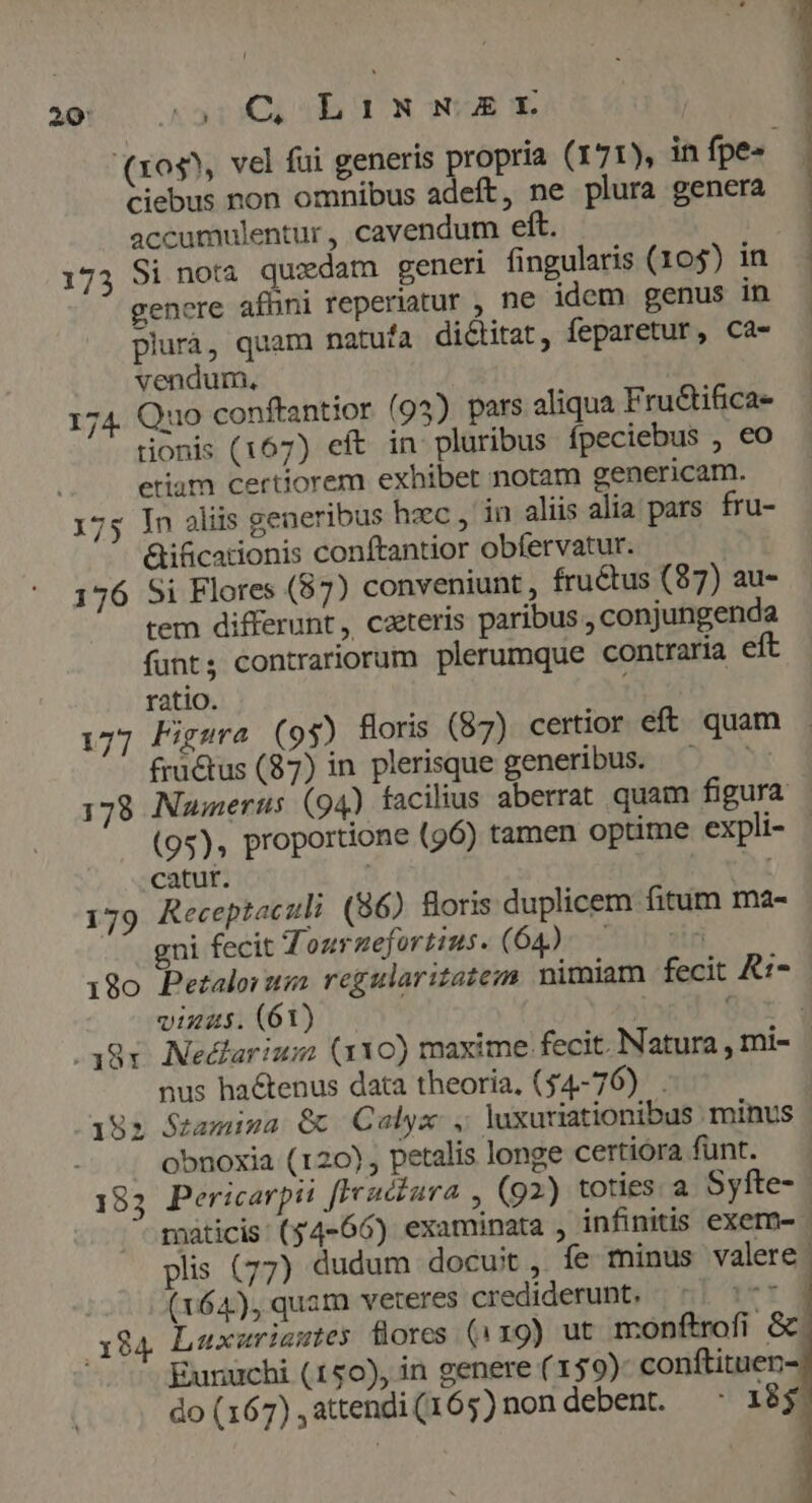 T ? 20: wwriw id d. NUA E | | i (xo$^, vel fui generis propria (171), in fpe- | ciebus non omnibus adeft, ne plura genera accumulentur , cavendum eft. | 173 Si nota quedam generi fingularis (105) in gencre afhüni reperiatur , ne idem genus in - plurà, quam natufa dictitat, feparetur, Ca- vendum., 174. Quo conftantior (94) pars aliqua Fru&tifica- tionis (167) eft in pluribus ípeciebus , eo etiam certiorem exhibet notam genericam. 175 In aliis generibus haec , in aliis alia pars. fru- Gificationis conftantior obfervatur. 176 Si Flores (87) conveniunt, fructus (87) au- tem differunt, caeteris paribus , conjungenda funt, contrariorum plerumque contraria eft ratio. 177 Figsra (93) floris (87) certior eft quam fractus (87) in plerisque generibus. — 178 Numerus (94) facilius aberrat quam figura (95), proportione (96) tamen optime expli- - catur. 179 Receptaculi (86) foris duplicem fitum ma- ... gni fecit Tonuruefortius- (64): ^ 05 180 Petalorum regularitatezs. nimiam fecit &1- vias. (61) 38v. Nedlarium (110) maxime fecit. Natura , mi- - nus hactenus data theoria, (54-76). 192 Stamiwa € Calyx , luxuriationibus minus obnoxia (120), petalis longe certiora funt. 183 Pericarpii [Fruczura (92) toties. a Syfte- maticis: (54-66) examinata , infinitis exem- | plis (77) dudum docuit , fe minus valere (164), quam veteres crediderunt, || 507 | x84 Luxariautes flores (1x9) ut monftrofi Gc Eunuchi (150), in genere (159): conftituen- do(167),attendi(165)nondebent. ' 18$