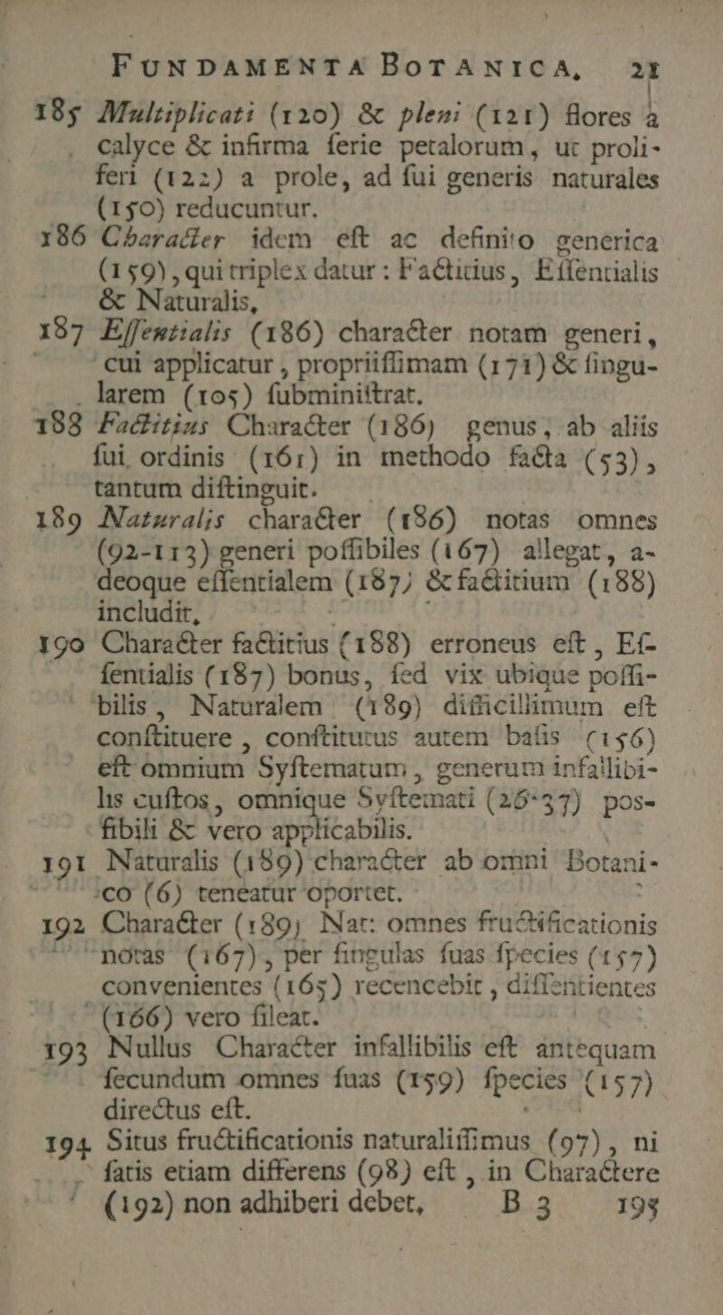 18g AMaultplicati (yx20) &amp; ples (121) fores à . calyce &amp; infirma ferie petalorum, ut proli- feri (122) a prole, ad fui generis naturales (150) reducuntur. | 186 Cbaracier idem eft ac definio generica (159), qui triplex datur : Factidius, Eífentialis | Naturalis, | | 197 Effemtialis (186) character notam generi, ^ A cui applicatur , propriiffimam (171) &amp; fingu- . larem (105) fubminittrat. 188 Fachitins; Character (186) genus, ab aliis fui ordinis (161) in methodo fa&amp;a (53), tantum diftinguit. 189 Nazzralis charaCer (196) notas omnes (92-113) generi poffibiles (167) allegat, a- deoque effentialem (187; &amp;fadiitium (188) includit,  I90 Character fa&amp;itius (188) erroneus eft, Et- . fentialis (187) bonus, fed vix ubique poffi- bilis, Naturalem (189) difücilhlmum ett conftituere , conftitutus autem bafis (156) —. eft omnium Syftematum , generum infallibi- lis cuftos, omnique Syftemati (25:57) pos- fibili &amp; vero DUOHC us Ó 191 Naturalis (189) chara&amp;ter ab omni DBotani- :CO (6) teneatur oportet. : 192 Chara&amp;er (189, Nat: omnes fructificationis 'mnoras (167), per fingulas fuas fpecies (157) convenientes (165) recencebit , diffentientes  (166) vero fileat. | 193 Nullus Character infallibilis eft antequam fecundum omnes fuas (159) fpecies (157) directus eft. Cid 194. Situs fru&amp;tificationis naturaliffimus (97), ni - fatis etiam differens (98) eft , in Charactere ' (192) non adhiberi debet, B3 193