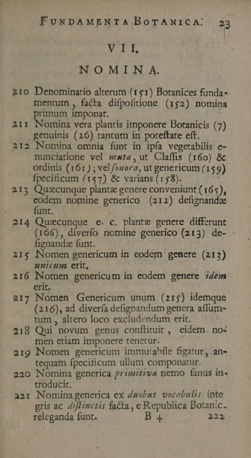 NET, NOMIN A. 210 Denominatio alterum (11) Botanices funda- mentum , facta difpofitione (152) nomina primum imponat. 211 Nomina vera plantis imponere Dotanicis (7) . genuinis (26) tantum in poteftate eft. 212 Nomina omnia funt in ipía vegetabilis e- nunciatione vel sta, ut Claffis (160) &amp; ordinis (161) ; velfozora, ut genericum (159) fpecificum (157) &amp; varians (158). , 213 Quzcunque plante genere conveniunt ( 165), eodem nomine generico (212) defiznandz funt. | 214 Quezcunque e. c. plante genere differunt (166), diverío nomine generico (213) de- - fignandz funt. 215 Nomen genericum in eodem genere (212) unicum etit, 216 Nomen genericum in eodem genere ;4e; erit. 217 Nomen Genericam unum (215) idemque (216), ad divería defignandum genera affum- tum , altero loco excludendum erit. 218 Qui novum genus conflituit , eidem. no: men etiam imponere tenetur. 219 Nomen genericum immurabile figatur, an« tequam fpecificum ullum componatur. 220 Nomina generica primitiva nemo fanus in- troducit. a21 Nomina generica ex Zzobus vocabulis inte gris ac d;fHuctis facta, e Republica Botanic. releganda funt. B4: 222