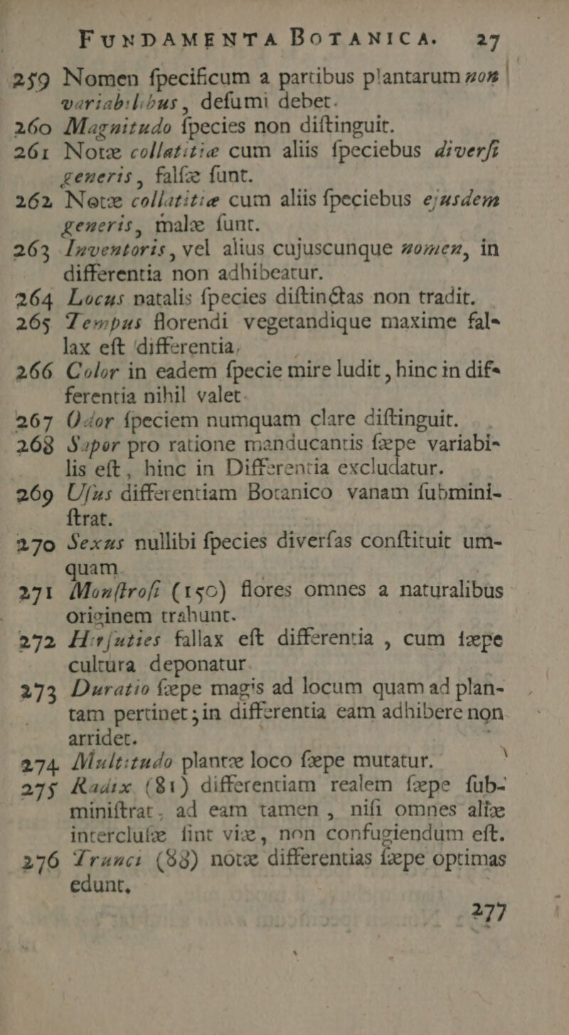 259 Nomen fpecificum a partibus plantarum gos veriabil;bus, defumi debet. 260 Magnitudo Ípecies non diftinguit. 261: Notz collatitie cum aliis fpeciebus Ziver/; generis, falíze funt. 262 Netze collatitie cum aliis fpeciebus ejusdem generis, male funt. 263 lnmventoris, vel alius cujuscunque zo;ez, in differentia non adhibeatur. 264 Locus natalis fpecies diftin&amp;tas non tradit. 265 Tewpas florendi vegetandique maxime fal- lax eft differentia, , 266 Color in eadem fpecie mire ludit , hinc in dif- ferentia nihil valet. 267 Ü4or fpeciem numquam clare diftinguit. 268 Saper pro ratione manducantis f2;pe variabi- lis eft, hinc in Differentia excludatur. 269 Ufj»: differentiam Botanico vanam fubmini- ftrat. 270 Sexzs nullibi fpecies diverfas conftituit um- quam. 271 dMeon(irofi (x50) flores omnes a naturalibus orizinem trahunt. 272 H:r[uties fallax. eft differentia , cum 1zepe cultüra deponatur 273 Duratio fepe magis ad locum quam ad plan- tam pertinet ;in differentia eam adhibere non arridet. m 274. Multitudo plantze loco fpe mutatur. 4 275 Kadix (81) differentiam realem ízpe fub- miniftrat. ad eam tamen , nifi omnes alix interclufe fint vie, non confugiendum eft. 276 ML (98) notx differentias fzepe optimas edunt, 277