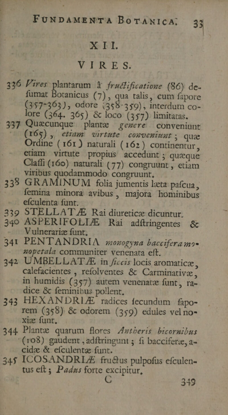 XII. VIRES, 336 Pres plantarum à fraificatioze (86) de- fumat Boranicus (7) , qua talis, cum fapore (357-363), odore (358-359), interdum co- lore (364. 365) &amp; loco (357) limitatas. 337 Quecunque plantx gezere | conveniunt c (165), etam virtute | conveniat ; quae Ordine ( 161) naturali (162) continentur : edam virtute propius accedunt ; queque | Claffi (160) naturali (77) congruunt, etiam viribus quodammodo: congruunt, 335 GRAMINUM folia jumentis lata pafcua , femina minora avibus, majora hominibus eículenta funt. 339 STELLAT /E Rai diureticze dicuntur. 340 ASPERIFOLL/E Rai adítingentes &amp; V ulnerarize funt, 341 PENTANDRIA z;zozogyza baccifera nos zopetala communiter venenata eft. 342 UMBELLAT/£ in /iccis locis aromaticz, calefacientes , refolventes &amp; Carminativze, in humidis (357) autem venenatz funt, ra- dice &amp; feminibus pollent, | 343 HEXANDRL/E radices fecundum | fapo- rem (3598) &amp; odorem (359) edules vel no- xic funt, 344 Plantz quarum flores Zzzberis bicormibus '(r03) gaudent , adftringunt ; fi bacciferz, a- cid &amp; eículentz funt. | 34$ ICOSANDRUZ fru&amp;us pulpofus efculen- tus eft; Padns forte excipitur, C m 319