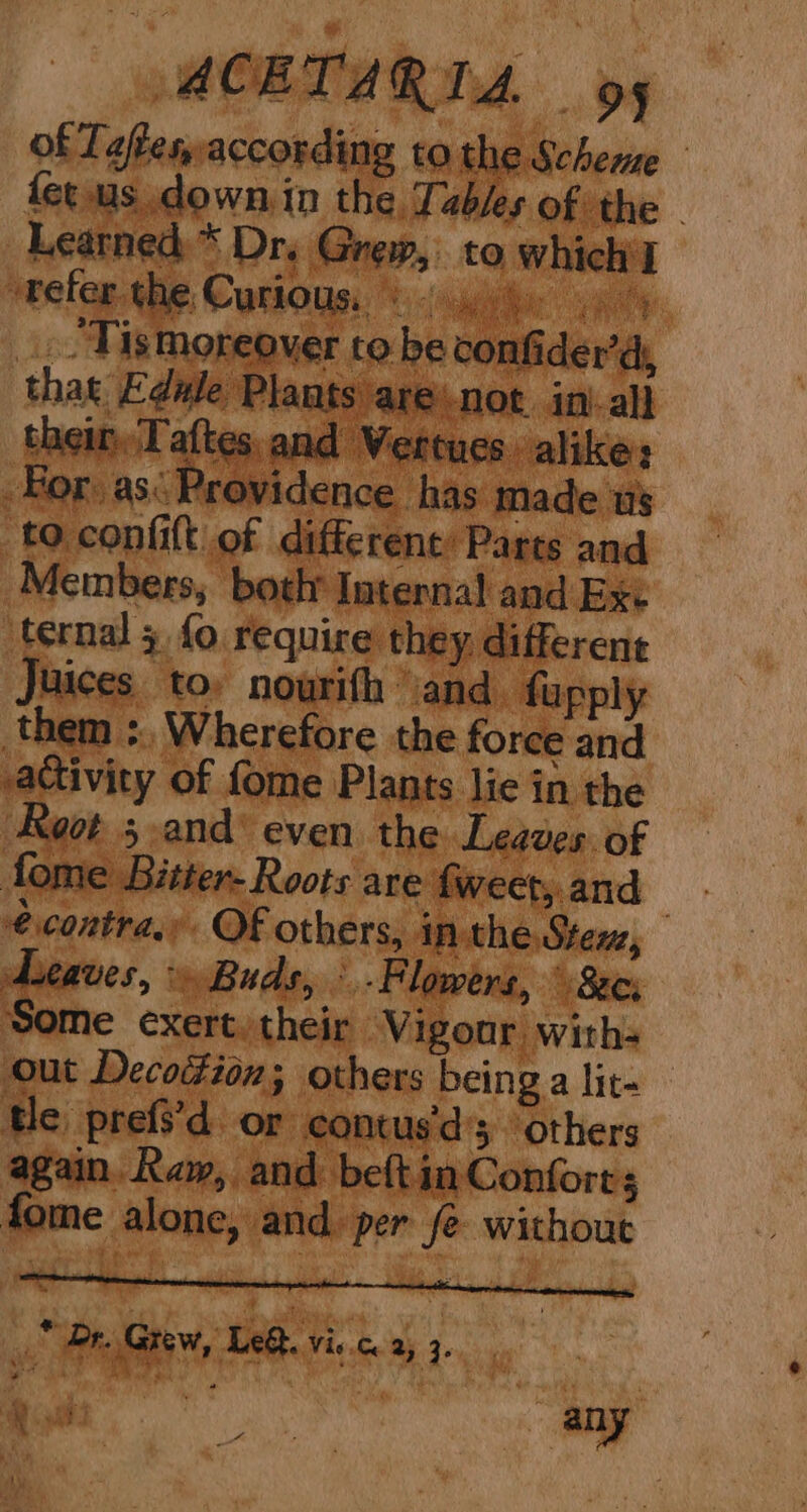 of Teffesaccording to the Scheme fet us down in the. Tables of the - Learned * Dr. Grew, to which'l ” refer. the Curious. ti ol il ahi Mak _. “Tismoreover to be confider’dy that Edule Plants arenot. in-all their. Taftes, and ‘Vertues alike: Hor as: Providence has made ws to confit of different: Parts and Members, both Internal and Exc ternal 5 fo require they different Juices to: nourith and. fupply them :, Wherefore the force and activity of fome Plants lie in the Koor 5 .and’ even the Leaves. of fome Bitter- Roots are fweet,.and : € contra, OF others, inthe Stem, Leaves > Buds, \.F lowers, irs <or% Some exert. their Vigour with- out Decodion; others being a lit- tle prefs’d_ or contus'd’s others again. Raw, and beft in Conforrs fome alone, and. per fe without