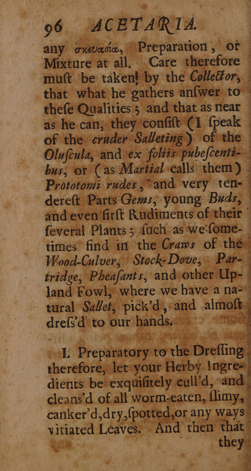 any oxevace, Preparation, or Mixture at all. Care therefore © mitt be taken! by the Colleor, that what he gathers anfwer to’ - thefe Qualities; and that as near — as he can; they confift C1 {peak — of the crader Salleting ) of the — Olufcula, and ex foliis pubefcenti- bus; or (as Martial calls them) - Prototom: rudes , atid very ten- © dere(t Parts Gems, young Buds, © andeven firft Rudiments of their © feveral Plants; fuch as we-fome- times” find in the Craws of thé: Wood-Gulver, Stock-Dove,» Par- tridge, Pheafants, and other Up- land Fowl, where we have a na- tural Set, pick’d,:and almoft., drefs'd’ to our hands. mae ip ee ee J. Preparatory to'the Drefling. therefore, let: your Herby Ingres dients be exquifitely cull’d, and cleans’d of all worm-eaten, flimy, canker’d,dry,(potted,or any ways” vitiated Leaves. And then that” oe Pi they” J * ' a 4