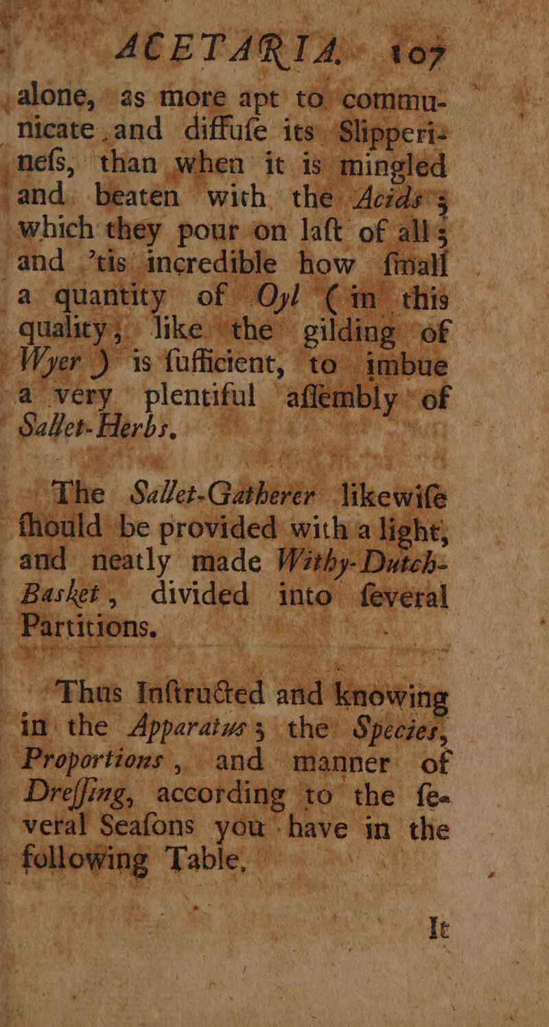 ,alone, ‘as more apt to’ commu- ~ Nicate and diffufe its. Slipperiz _nefs, than when it is mingled ‘and. beaten with the Acids’5 which they pour on laft of alls and tis incredible how fimall . a quantity of Oyl (im this quality; like the gilding of ~Wyer ) 1s fufficient, ‘to imbue a very plentiful affembly » of Y Sahew Barbs.  _- The Sulet-Gatherer likewife -fhould be provided with a light; and neatly made Wéthy- Dutch- Basket, divided into feveral Partitions. es “Fhus Inaftructed and knowing “in the Apparaiws; the Species, — Proportions, and manner of Dreffing, according to the fe« -veral Seafons you have in the following Table, | I