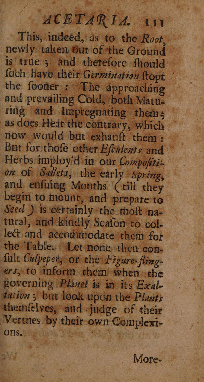 This, indeéd,’4s to the Root, newly taken Gut of ‘the Ground is true 3, and thetefore fhould {uch Haye their Germination {topt the footer: The approaching and prevailing Cold) ‘both Matus ring and impregnating thems — as does: Hedt the contrary, which ~ now: would but exhantt ‘them : But forithofé other Ejewlents and Herbs imploy’d sin our Conipaftés on of Sallets, the early’ Spring, and enfving Months ‘(till they begin to.mount, and prepare to Seed ) is certainly ‘the molt na- tural, and kindly Seafon to col- lect and accommodate’ them for the Table. Let none-then com fale Gelpepety or the: £7 gure: fling vers, to inform them) when: the Roverning Plivet is in its Exal- tation ; bat look updn the Pleats ‘themfelves; and judge of their ‘Vermes by their-own Complexi- Onsigeies. Sbing : More-