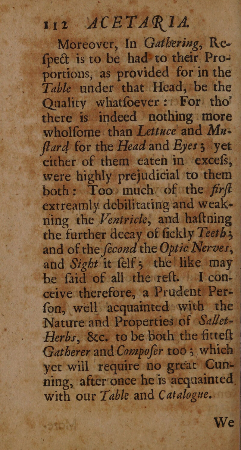 fpect is to be had? to their Pro- ‘portions, as provided for in the Quality whatfoever,:!For! tho’ there is indeed nothing: more wholfome. than Lettuce and Mu- fiard for the Head and Eyess yet either of them eaten in ’excefs, ~ were highly prejudicial to them both: Too) much’ of ithe: fr extreamly debilitating and weak- ning the Vevtricle, and haftning the further decay of fickly Teeth; and of the fecond the Optic Nerves, and Sight 1 felf; the! like ‘may be faid of all thereft. | Icon.” ceive therefore; ‘a Prudent) Per- | fon, well ‘acquainted with” the» Nature and Propertiesiof SaZet- Herbs, &amp;ce. to be both the fitteft | Gatherer and Compofer 1005 which | yet will require no great Cun ning, after:once he ‘ts acquainted, with our Zable and Catalogue.. We
