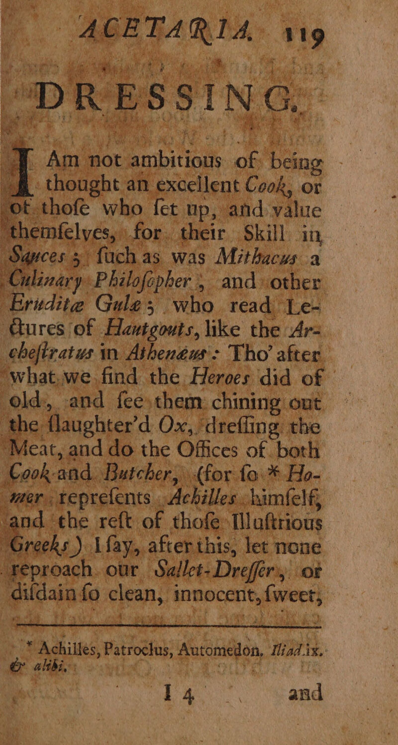 ot thofé who fet up, and value ‘themfelyes, for. their Skill in, Swrces 5) fuch as was Mithacws a Culinary Philofepher 5 and other Eridite Gule; who read Le- Cures of Hautgouts, like the Ar- chefiratus in Athenéus'> Tho’ after ‘what,we find the Heroes did of | old, and fee them: chining out the flaughter’d Ox, ‘dreffing the “Meat, and do the Offices of. both Cook and. Butcher, (for fo. * Ho- mer reprefents Achilles himfelf, and the reft of thofe Muftrious cede) Lfay, after this, let none reproach. our Sallet-Drefferi, of difdainfo clean, innocent, {weer; en eae -* Achilles, Patroclus, Automedon, Madix.- &amp; alibi, He eth | Bets.) HN Ra, and