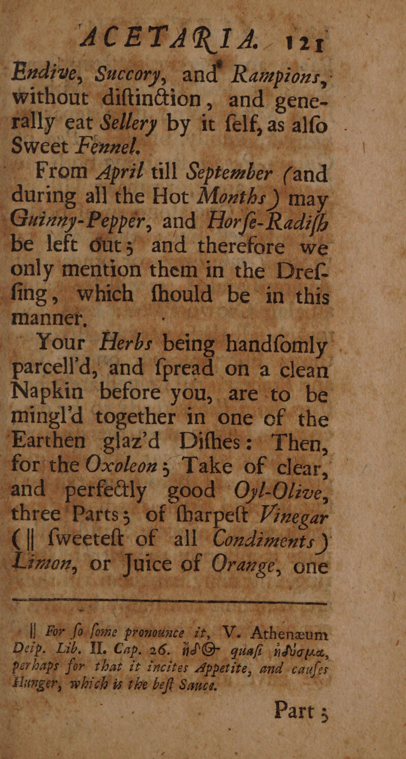 ACETARIA. 124 “Endive, Succory, and Rampions, without ‘diftinction, and gene- rally eat Sellery by it felf,as alfo . Sweet Fennel, Bape -- From April till September (and during all the Hot’ Momths ) may Guinny-Pepper, and Hor fe-Radifh be left Out; and therefore we only mention them in the Dref fing, which fhould be ‘in this manner, — ae | cl ~~ Your Herbs being handfomly . parcell'd, and fpread on a clean Napkin ‘before you, are to be mingld together in one cf the ‘Earthen glaz’d Difhes:* Then, ‘for the Oxoleon; Take of clear, — vand perfectly good Oyl-Olive, -three’Partss of tharpett Vixegar (|| {weeteft of all Condiments ) Linton, or Juice of Orange, one » || For fo fome pronounce it, Ve Atheneum Deip. Lib, I, Cap..26. id @Q- quai ndicp«, perhaps for that it incites Appetite, and caufes ‘Hunger, which is the beft Sauce. Part 3