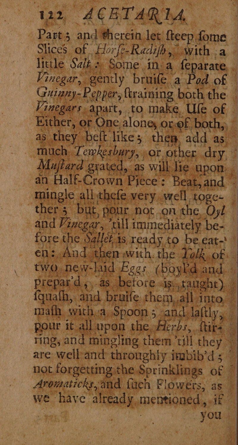 Part; 3 and herein let fteep fome little Sali, 5 Some in: a feparate, . Vinegar, ‘gently bruile a Pod of Gutany- Peppers firaining, both the | Vinegars apart, to make. Ue of Either, or One alone or-of, both,. as they belt likes them, add as much. Tewkesbury, ‘or, other aan | Mujtard grated, as will lie upon, an Half-Crown Piece: Beatand thers: bat, pour, not .on. the. Oyk fore the Salles et ts. ready to be eat-' ens, Ai ad west n with. the: Paik oh. : dand. {quath, and bruife them, all into, math wath, a, Spoon ; 5 sand: Jaftly,. pour it all upon the, Herbs, ft its ring, and mingling them ‘till heyy are well-and throughly imbib’d ; not, forgetting, the Sprinklings of we have already. mentioned, it