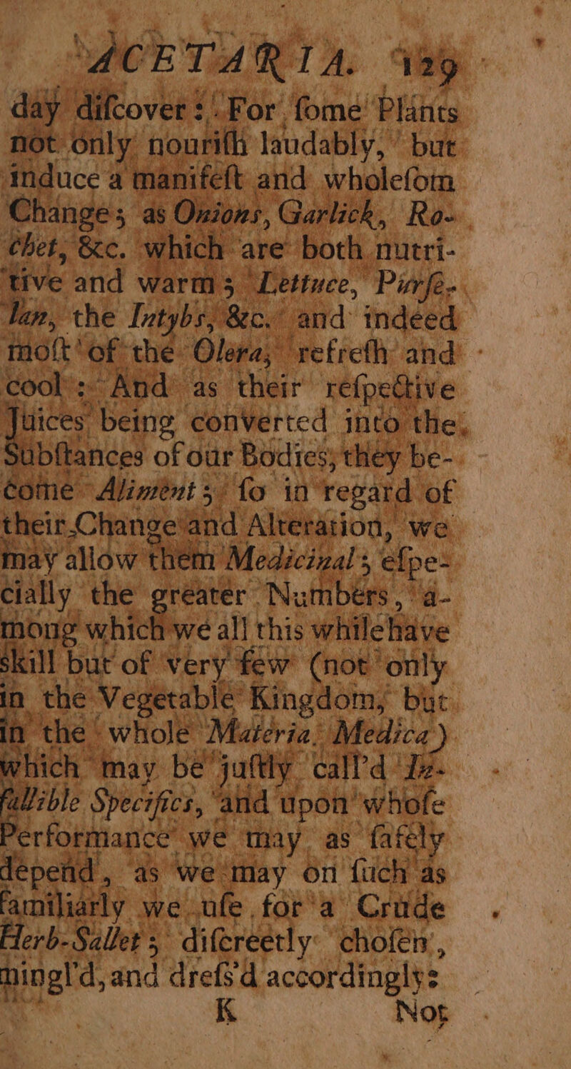ACET ARTA. 12 day ‘difcover : “For. fome’ bake not only nourith laudably,’ but induce 4 manifeft and wholefom Changes, as Onions, Garlick, Ro- chet, ‘&amp;e. which are’ both mutri- ‘and warm; Lettuce, Pipe. ep, the Tatybs, Be “and indeed tid? of the: Olera, ‘refrefhy and. - cool’: And’ as their re{pective Jitices” being converted into the: Subftances of our Bodies; they. be-. fat Changeand Altetation, we may allow hehe Medicizal’s mec cially the reater Nu fibers mong which we all this while hive skill but of very few (not’ only in the Vegetable € Kingdom, but in the | whole ‘Materia: Medica) which may bejuftly call'd Je. - allible Specifics, ‘and upon” ‘whofe Performance we ‘my as fafely depend oY as we. ‘may on {uch ‘as familiarly we ufe for’a Crude. Herb-Sallet ; difereetly: cholén’, ast dyand drefsd. accordingly: K Nog Lam