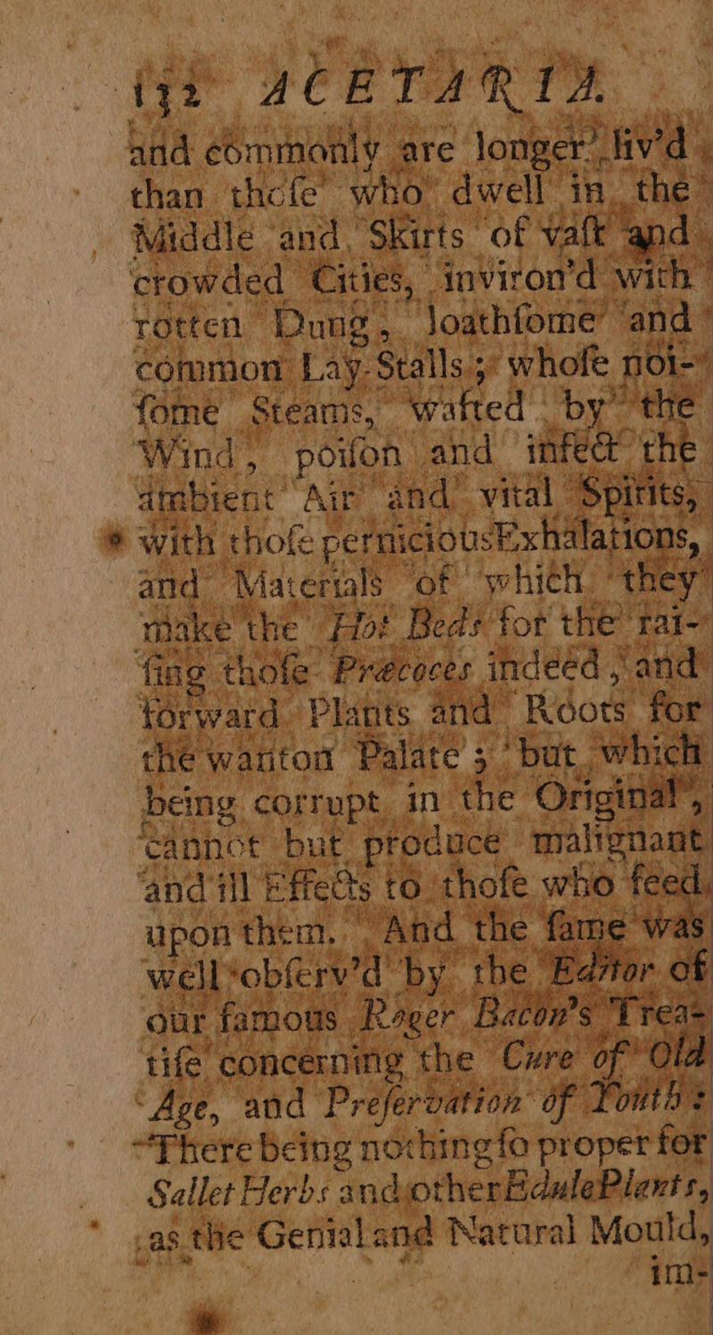 aye sCBTARID and commonly are: oneal liv'd | ‘ than thcfe’ who” dwell in the” Middle and ,Skirts of vate apd crowded Cities, nviron’d with” rotten Dung, ‘Joathfome’ ‘and ° common Lays Stalls ; 5 whole noi- fome Steams, ‘wafted - Spee Wind, poilon and infec the ambient’ Air “and! vital ‘Spi itits, # With thofe pernicious JExhilations, and ‘Maternls of which. “they! : make’ the Hot Beds for the’ tai- ial ing thofe: Pracoces indeéd , ‘arid forward. Plants and ‘Riots for: the wanton Palate 5 5 But. which pains, Sea le in the Original’, ‘and ill 1 ffetls 6: hate who fee dL upon them. | “And ‘the a AS well‘obferv’d ‘by the EB: as our famous Roger Bacon's tife concerning the Cre! eas id “Age, and Prefervation OF ane | “There being noching fo proper for Sallet Herds x ndotherBdulePlents, as the siieh and Natural Mould, im- ie |