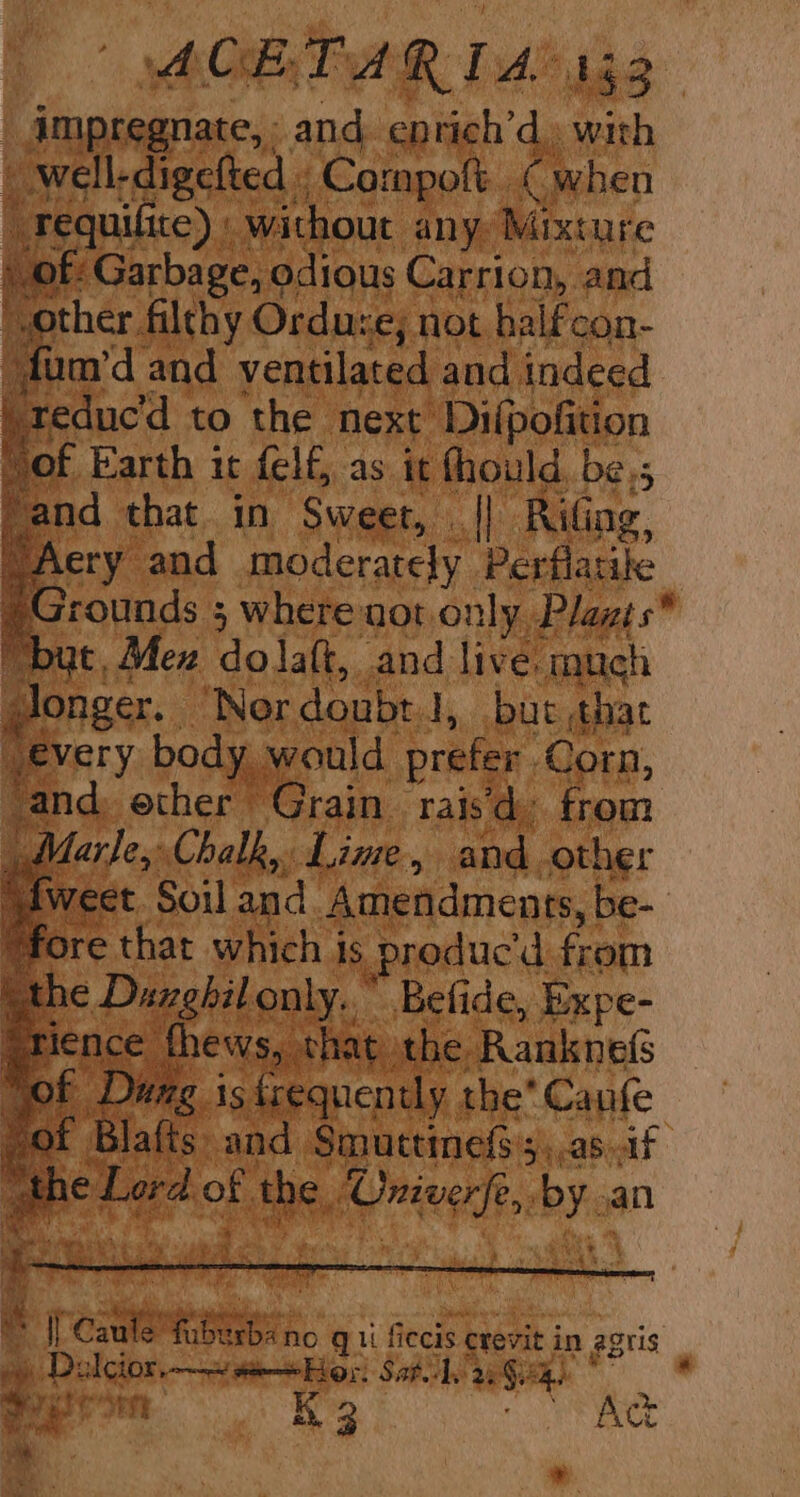 ACE TAR 1a: Leo _dmpsaanate, and, entich’d» with ell-digefted « Compoft. Cwhen equilite) : without any Mixture of: Garbage, odious Carrion, and ther filthy Ordure; not halfcon- fum’d and ventilated and indeed -teduc’d to the next Difpofition of Earth it felf, as it thould, be.; nd that in Sweet, || Rifing, ery and moderately Perflatile rounds ; where not only Plazts* it, Mex dolaft, and live. much longer. ‘Nor doubt 1 J, but that every body | would prefer. Corn, and, ether Grain rais from Marle,: Chalk, Lime., and. -other Weet Soil and Amendments, be- Be Patil on i. Bel de, ce Piche y.. the’ Canfe : Repay 3 igh abil a tbe Aree ae an wig ie oy ee Sem se eae an